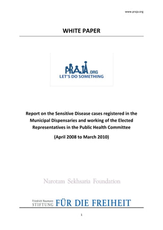 www.praja.org




                  WHITE PAPER




Report on the Sensitive Disease cases registered in the
  Municipal Dispensaries and working of the Elected
   Representatives in the Public Health Committee
             (April 2008 to March 2010)




                           1
 