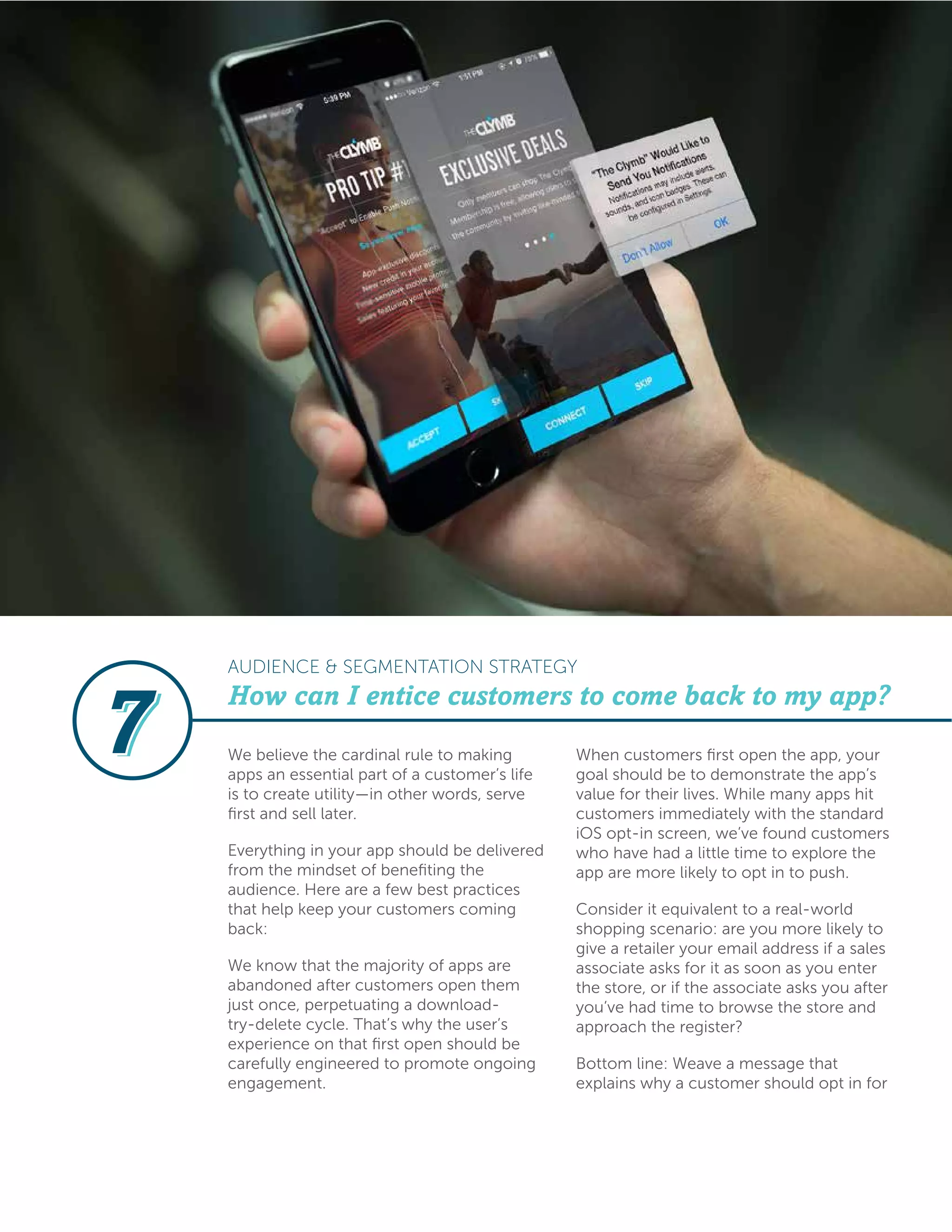 We believe the cardinal rule to making
apps an essential part of a customer’s life
is to create utility—in other words, serve
first and sell later.
Everything in your app should be delivered
from the mindset of benefiting the
audience. Here are a few best practices
that help keep your customers coming
back:
We know that the majority of apps are
abandoned after customers open them
just once, perpetuating a download-
try-delete cycle. That’s why the user’s
experience on that first open should be
carefully engineered to promote ongoing
engagement.
When customers first open the app, your
goal should be to demonstrate the app’s
value for their lives. While many apps hit
customers immediately with the standard
iOS opt-in screen, we’ve found customers
who have had a little time to explore the
app are more likely to opt in to push.
Consider it equivalent to a real-world
shopping scenario: are you more likely to
give a retailer your email address if a sales
associate asks for it as soon as you enter
the store, or if the associate asks you after
you’ve had time to browse the store and
approach the register?
Bottom line: Weave a message that
explains why a customer should opt in for
How can I entice customers to come back to my app?
AUDIENCE & SEGMENTATION STRATEGY
 