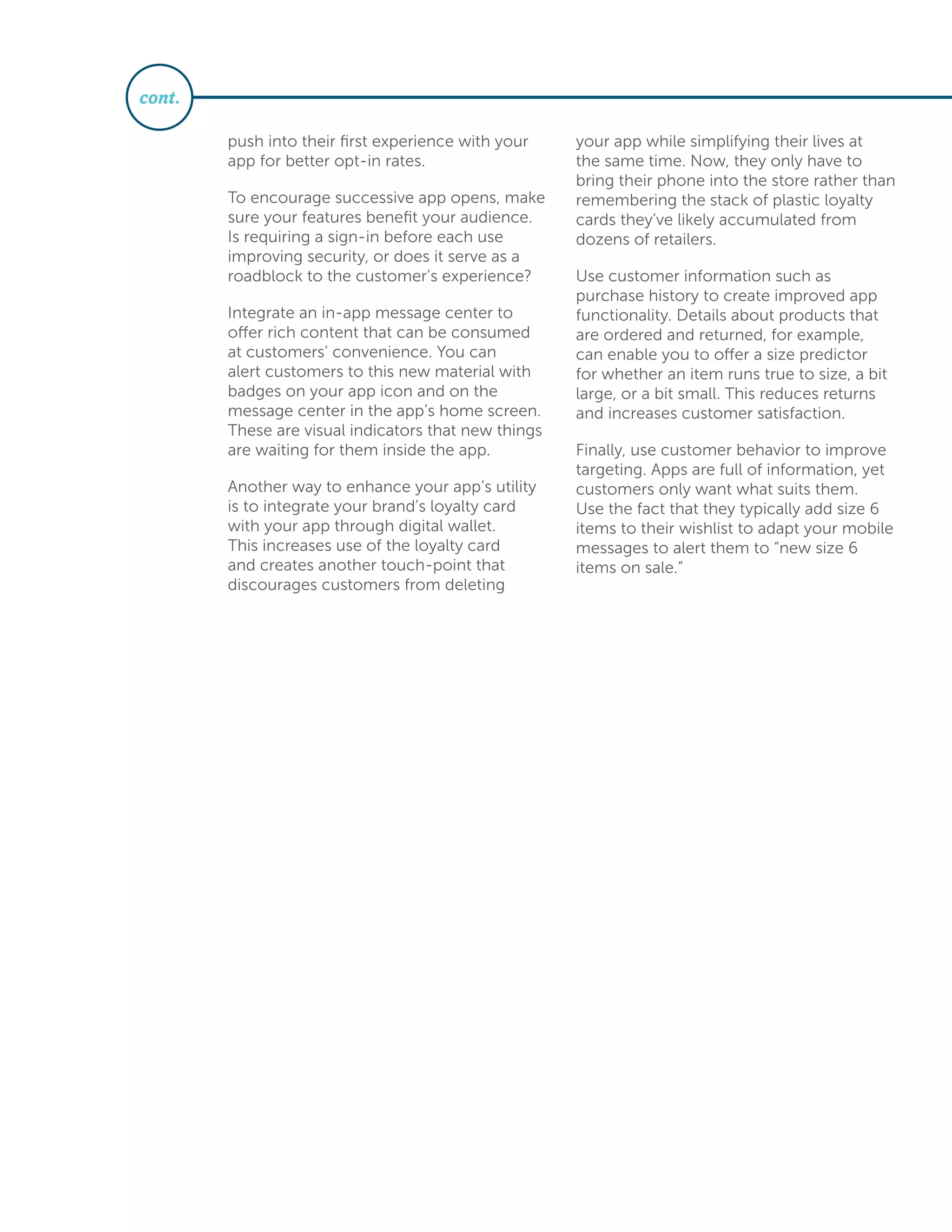 push into their first experience with your
app for better opt-in rates.
To encourage successive app opens, make
sure your features benefit your audience.
Is requiring a sign-in before each use
improving security, or does it serve as a
roadblock to the customer’s experience?
Integrate an in-app message center to
offer rich content that can be consumed
at customers’ convenience. You can
alert customers to this new material with
badges on your app icon and on the
message center in the app’s home screen.
These are visual indicators that new things
are waiting for them inside the app.
Another way to enhance your app’s utility
is to integrate your brand’s loyalty card
with your app through digital wallet.
This increases use of the loyalty card
and creates another touch-point that
discourages customers from deleting
your app while simplifying their lives at
the same time. Now, they only have to
bring their phone into the store rather than
remembering the stack of plastic loyalty
cards they’ve likely accumulated from
dozens of retailers.
Use customer information such as
purchase history to create improved app
functionality. Details about products that
are ordered and returned, for example,
can enable you to offer a size predictor
for whether an item runs true to size, a bit
large, or a bit small. This reduces returns
and increases customer satisfaction.
Finally, use customer behavior to improve
targeting. Apps are full of information, yet
customers only want what suits them.
Use the fact that they typically add size 6
items to their wishlist to adapt your mobile
messages to alert them to “new size 6
items on sale.”
cont.
 