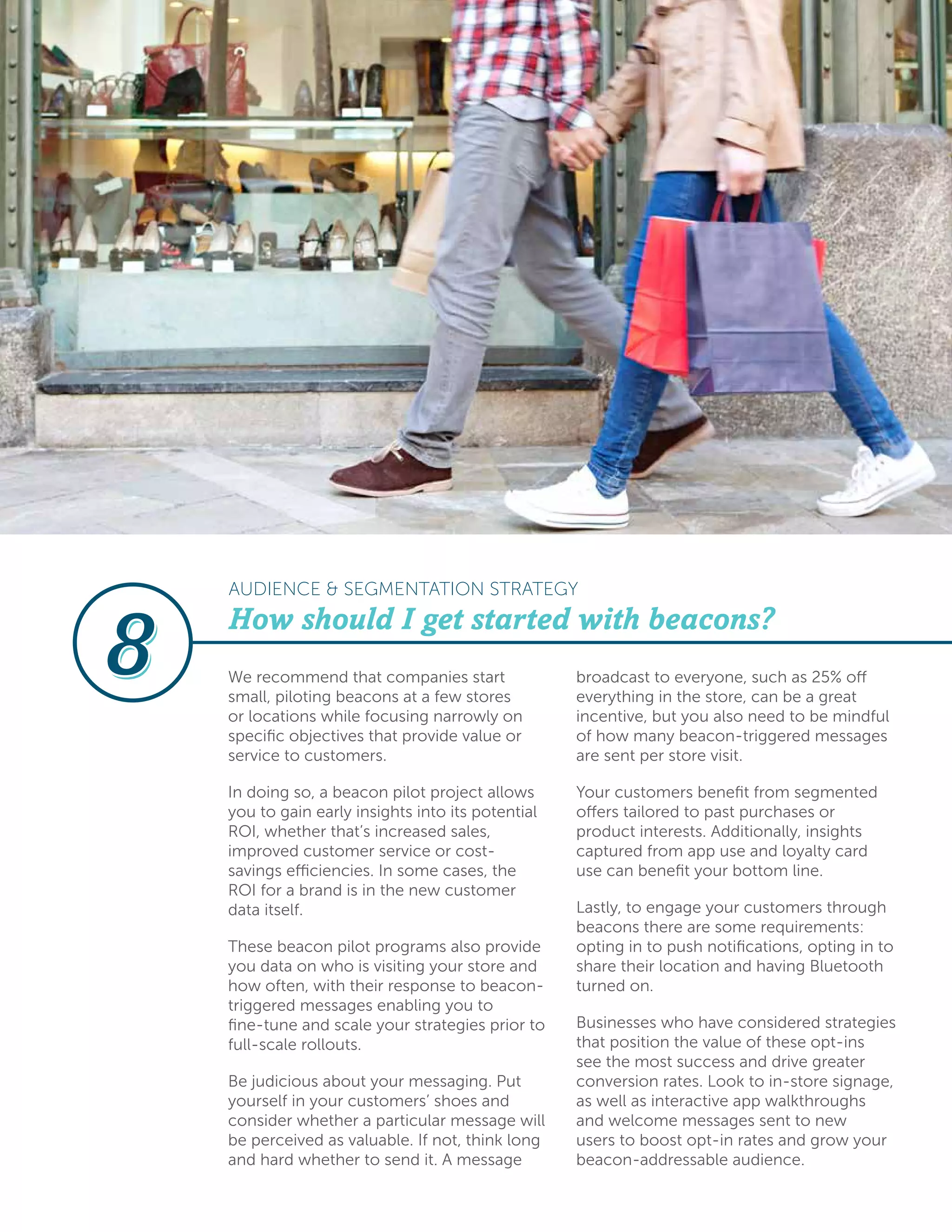 AUDIENCE & SEGMENTATION STRATEGY
We recommend that companies start
small, piloting beacons at a few stores
or locations while focusing narrowly on
specific objectives that provide value or
service to customers.
In doing so, a beacon pilot project allows
you to gain early insights into its potential
ROI, whether that’s increased sales,
improved customer service or cost-
savings efficiencies. In some cases, the
ROI for a brand is in the new customer
data itself.
These beacon pilot programs also provide
you data on who is visiting your store and
how often, with their response to beacon-
triggered messages enabling you to
fine-tune and scale your strategies prior to
full-scale rollouts.
Be judicious about your messaging. Put
yourself in your customers’ shoes and
consider whether a particular message will
be perceived as valuable. If not, think long
and hard whether to send it. A message
broadcast to everyone, such as 25% off
everything in the store, can be a great
incentive, but you also need to be mindful
of how many beacon-triggered messages
are sent per store visit.
Your customers benefit from segmented
offers tailored to past purchases or
product interests. Additionally, insights
captured from app use and loyalty card
use can benefit your bottom line.
Lastly, to engage your customers through
beacons there are some requirements:
opting in to push notifications, opting in to
share their location and having Bluetooth
turned on.
Businesses who have considered strategies
that position the value of these opt-ins
see the most success and drive greater
conversion rates. Look to in-store signage,
as well as interactive app walkthroughs
and welcome messages sent to new
users to boost opt-in rates and grow your
beacon-addressable audience.
How should I get started with beacons?
 