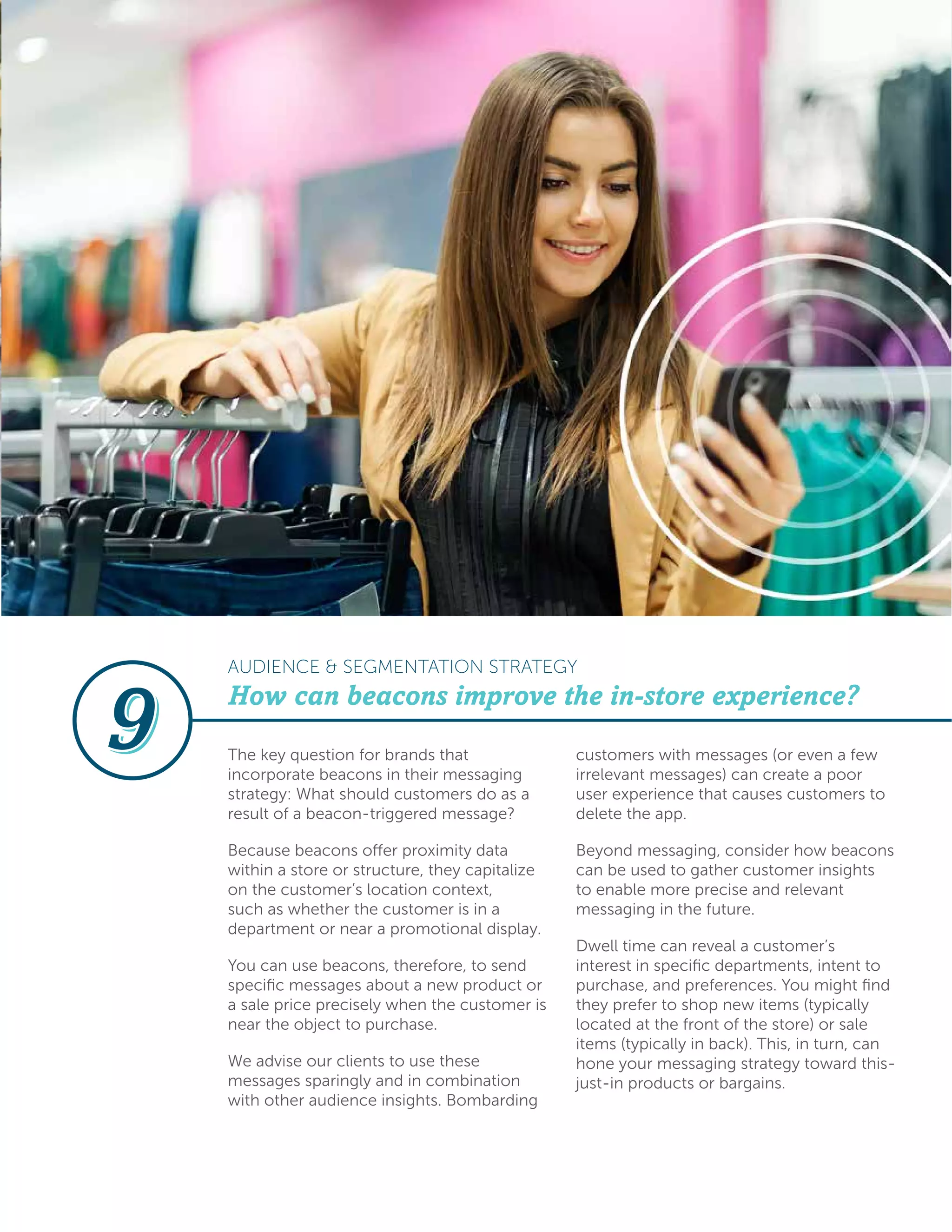 The key question for brands that
incorporate beacons in their messaging
strategy: What should customers do as a
result of a beacon-triggered message?
Because beacons offer proximity data
within a store or structure, they capitalize
on the customer’s location context,
such as whether the customer is in a
department or near a promotional display.
You can use beacons, therefore, to send
specific messages about a new product or
a sale price precisely when the customer is
near the object to purchase.
We advise our clients to use these
messages sparingly and in combination
with other audience insights. Bombarding
customers with messages (or even a few
irrelevant messages) can create a poor
user experience that causes customers to
delete the app.
Beyond messaging, consider how beacons
can be used to gather customer insights
to enable more precise and relevant
messaging in the future.
Dwell time can reveal a customer’s
interest in specific departments, intent to
purchase, and preferences. You might find
they prefer to shop new items (typically
located at the front of the store) or sale
items (typically in back). This, in turn, can
hone your messaging strategy toward this-
just-in products or bargains.
How can beacons improve the in-store experience?
AUDIENCE & SEGMENTATION STRATEGY
 
