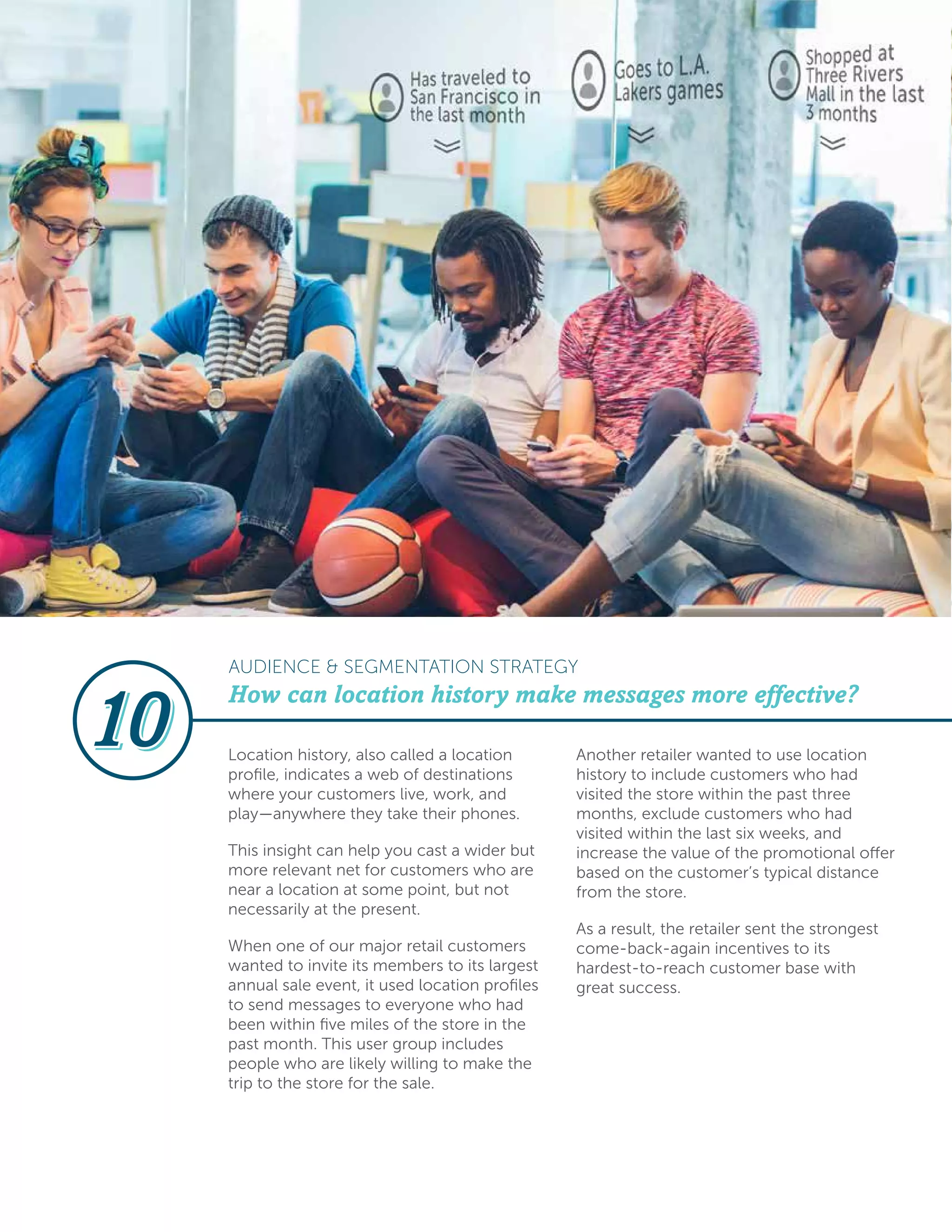 Location history, also called a location
profile, indicates a web of destinations
where your customers live, work, and
play—anywhere they take their phones.
This insight can help you cast a wider but
more relevant net for customers who are
near a location at some point, but not
necessarily at the present.
When one of our major retail customers
wanted to invite its members to its largest
annual sale event, it used location profiles
to send messages to everyone who had
been within five miles of the store in the
past month. This user group includes
people who are likely willing to make the
trip to the store for the sale.
Another retailer wanted to use location
history to include customers who had
visited the store within the past three
months, exclude customers who had
visited within the last six weeks, and
increase the value of the promotional offer
based on the customer’s typical distance
from the store.
As a result, the retailer sent the strongest
come-back-again incentives to its
hardest-to-reach customer base with
great success.
How can location history make messages more effective?
AUDIENCE & SEGMENTATION STRATEGY
 