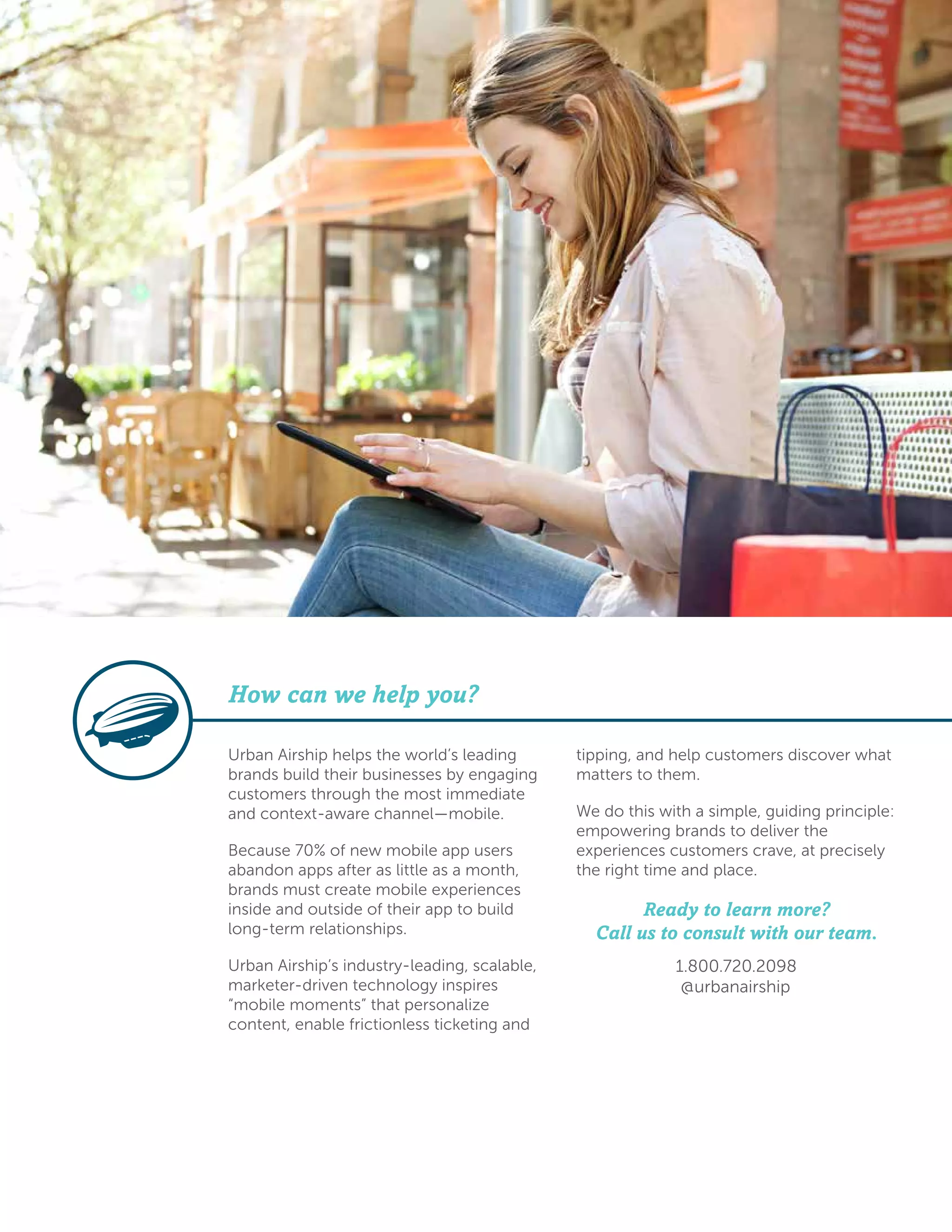 Urban Airship helps the world’s leading
brands build their businesses by engaging
customers through the most immediate
and context-aware channel—mobile.
Because 70% of new mobile app users
abandon apps after as little as a month,
brands must create mobile experiences
inside and outside of their app to build
long-term relationships.
Urban Airship’s industry-leading, scalable,
marketer-driven technology inspires
“mobile moments” that personalize
content, enable frictionless ticketing and
tipping, and help customers discover what
matters to them.
We do this with a simple, guiding principle:
empowering brands to deliver the
experiences customers crave, at precisely
the right time and place.
Ready to learn more?
Call us to consult with our team.
1.800.720.2098
@urbanairship
How can we help you?
 