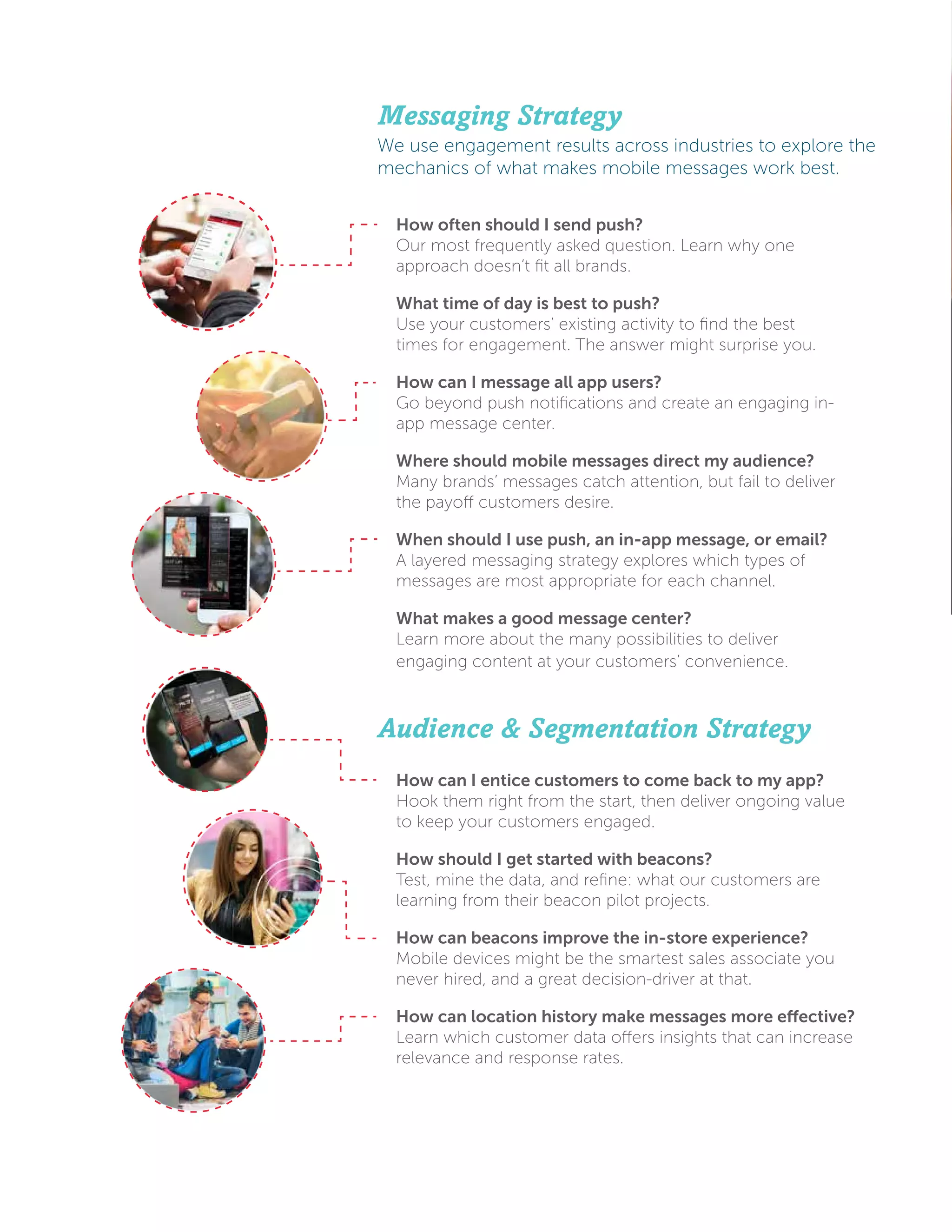 How often should I send push?
Our most frequently asked question. Learn why one
approach doesn’t fit all brands.
What time of day is best to push?
Use your customers’ existing activity to find the best
times for engagement. The answer might surprise you.
How can I message all app users?
Go beyond push notifications and create an engaging in-
app message center.
Where should mobile messages direct my audience?
Many brands’ messages catch attention, but fail to deliver
the payoff customers desire.
When should I use push, an in-app message, or email?
A layered messaging strategy explores which types of
messages are most appropriate for each channel.
What makes a good message center?
Learn more about the many possibilities to deliver
engaging content at your customers’ convenience.
Messaging Strategy
We use engagement results across industries to explore the
mechanics of what makes mobile messages work best.
How can I entice customers to come back to my app?
Hook them right from the start, then deliver ongoing value
to keep your customers engaged.
How should I get started with beacons?
Test, mine the data, and refine: what our customers are
learning from their beacon pilot projects.
How can beacons improve the in-store experience?
Mobile devices might be the smartest sales associate you
never hired, and a great decision-driver at that.
How can location history make messages more effective?
Learn which customer data offers insights that can increase
relevance and response rates.
Audience & Segmentation Strategy
 