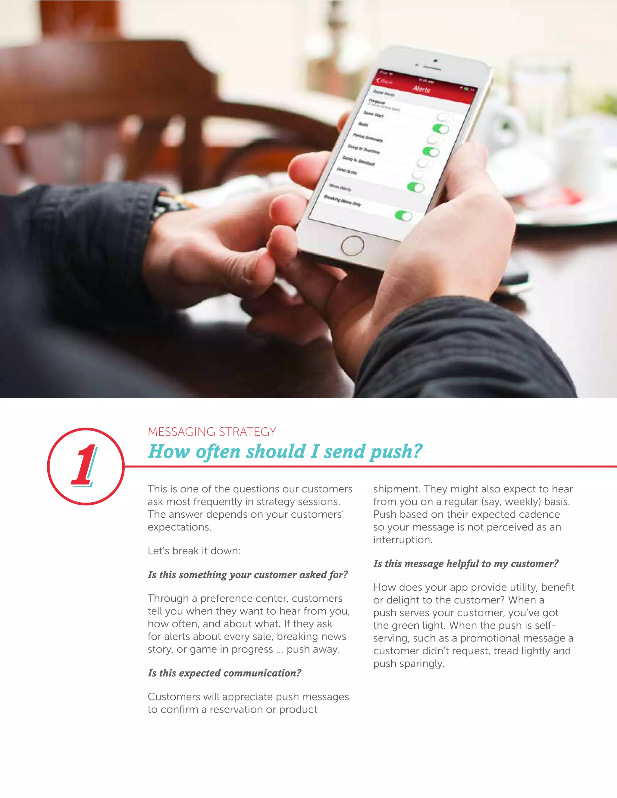 This is one of the questions our customers
ask most frequently in strategy sessions.
The answer depends on your customers’
expectations.
Let’s break it down:
Is this something your customer asked for?
Through a preference center, customers
tell you when they want to hear from you,
how often, and about what. If they ask
for alerts about every sale, breaking news
story, or game in progress ... push away.
Is this expected communication?
Customers will appreciate push messages
to confirm a reservation or product
shipment. They might also expect to hear
from you on a regular (say, weekly) basis.
Push based on their expected cadence
so your message is not perceived as an
interruption.
Is this message helpful to my customer?
How does your app provide utility, benefit
or delight to the customer? When a
push serves your customer, you’ve got
the green light. When the push is self-
serving, such as a promotional message a
customer didn’t request, tread lightly and
push sparingly.
How often should I send push?
MESSAGING STRATEGY
 