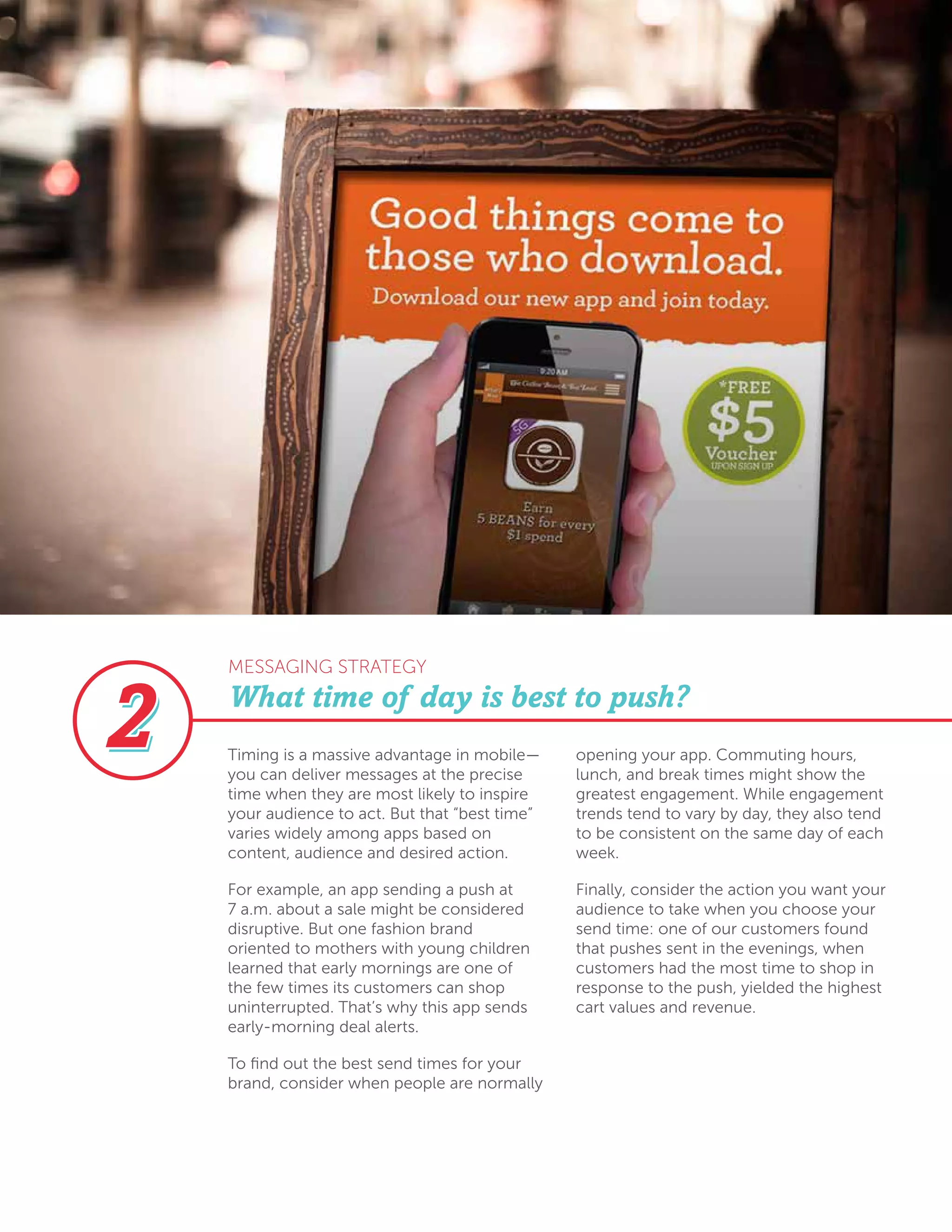 What time of day is best to push?
Timing is a massive advantage in mobile—
you can deliver messages at the precise
time when they are most likely to inspire
your audience to act. But that “best time”
varies widely among apps based on
content, audience and desired action.
For example, an app sending a push at
7 a.m. about a sale might be considered
disruptive. But one fashion brand
oriented to mothers with young children
learned that early mornings are one of
the few times its customers can shop
uninterrupted. That’s why this app sends
early-morning deal alerts.
To find out the best send times for your
brand, consider when people are normally
opening your app. Commuting hours,
lunch, and break times might show the
greatest engagement. While engagement
trends tend to vary by day, they also tend
to be consistent on the same day of each
week.
Finally, consider the action you want your
audience to take when you choose your
send time: one of our customers found
that pushes sent in the evenings, when
customers had the most time to shop in
response to the push, yielded the highest
cart values and revenue.
MESSAGING STRATEGY
 