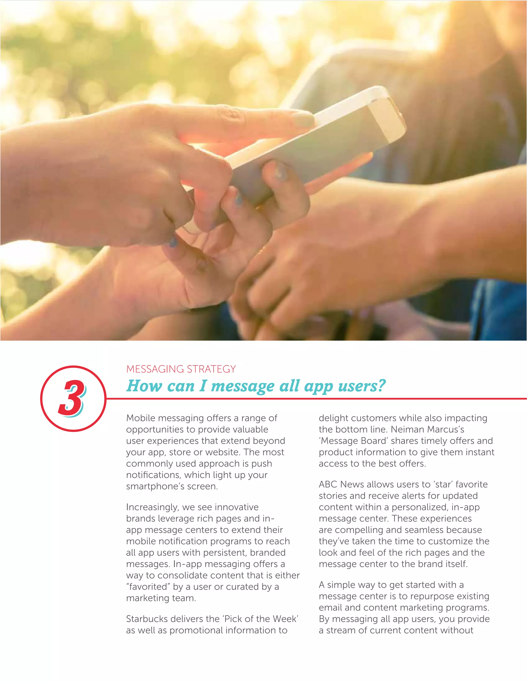 Mobile messaging offers a range of
opportunities to provide valuable
user experiences that extend beyond
your app, store or website. The most
commonly used approach is push
notifications, which light up your
smartphone’s screen.
Increasingly, we see innovative
brands leverage rich pages and in-
app message centers to extend their
mobile notification programs to reach
all app users with persistent, branded
messages. In-app messaging offers a
way to consolidate content that is either
“favorited” by a user or curated by a
marketing team.
Starbucks delivers the ‘Pick of the Week’
as well as promotional information to
delight customers while also impacting
the bottom line. Neiman Marcus’s
‘Message Board’ shares timely offers and
product information to give them instant
access to the best offers.
ABC News allows users to ‘star’ favorite
stories and receive alerts for updated
content within a personalized, in-app
message center. These experiences
are compelling and seamless because
they’ve taken the time to customize the
look and feel of the rich pages and the
message center to the brand itself.
A simple way to get started with a
message center is to repurpose existing
email and content marketing programs.
By messaging all app users, you provide
a stream of current content without
How can I message all app users?
MESSAGING STRATEGY
 
