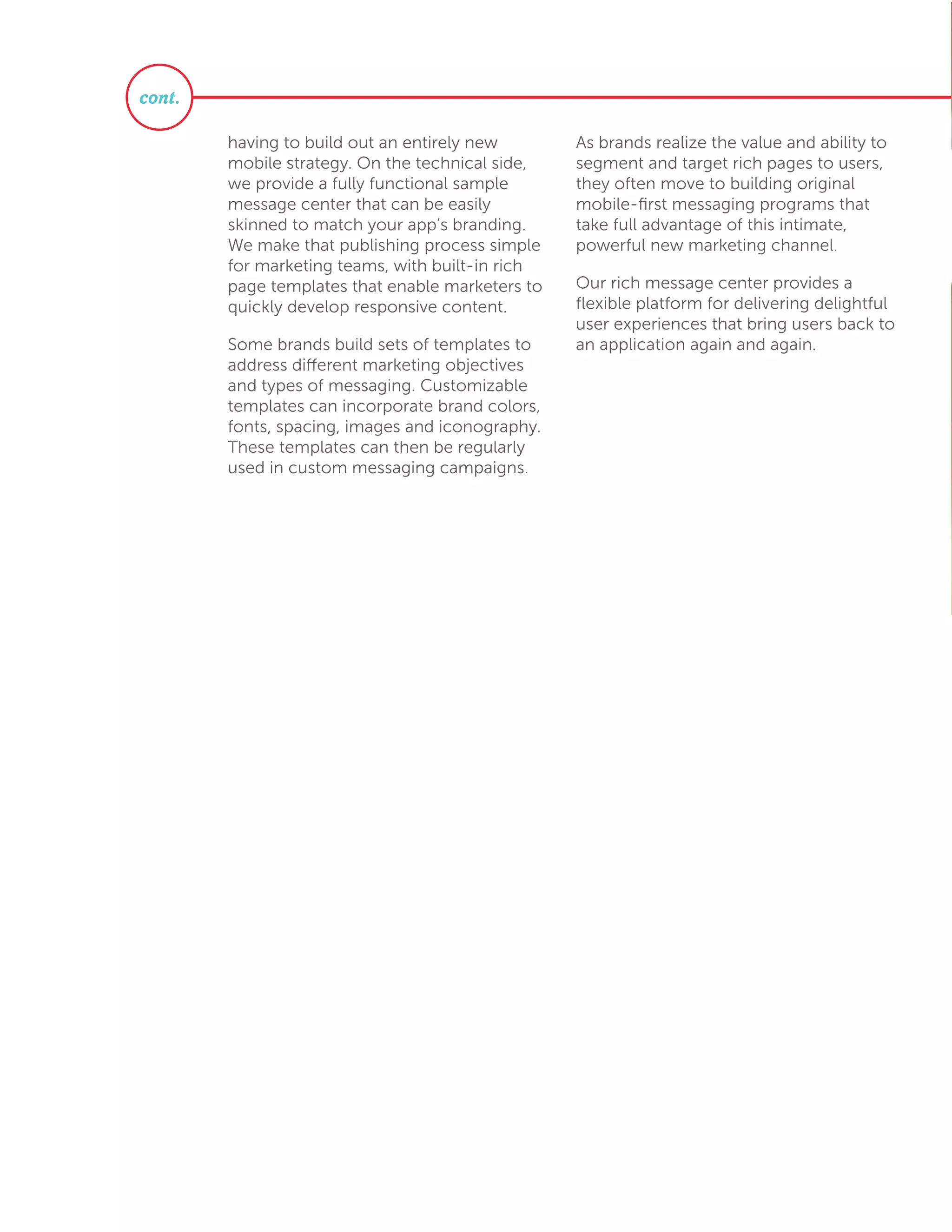having to build out an entirely new
mobile strategy. On the technical side,
we provide a fully functional sample
message center that can be easily
skinned to match your app’s branding.
We make that publishing process simple
for marketing teams, with built-in rich
page templates that enable marketers to
quickly develop responsive content.
Some brands build sets of templates to
address different marketing objectives
and types of messaging. Customizable
templates can incorporate brand colors,
fonts, spacing, images and iconography.
These templates can then be regularly
used in custom messaging campaigns.
As brands realize the value and ability to
segment and target rich pages to users,
they often move to building original
mobile-first messaging programs that
take full advantage of this intimate,
powerful new marketing channel.
Our rich message center provides a
flexible platform for delivering delightful
user experiences that bring users back to
an application again and again.
cont.
 