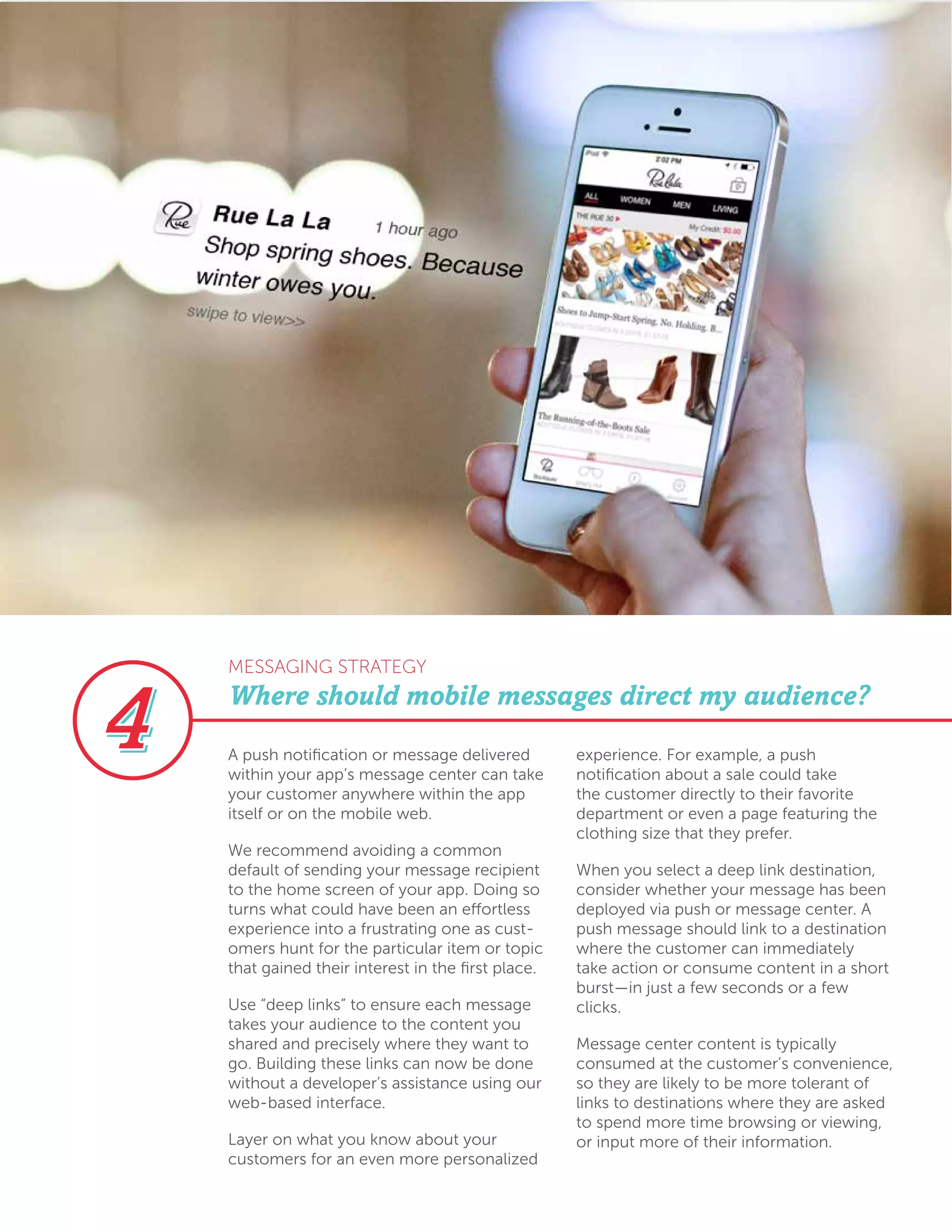 A push notification or message delivered
within your app’s message center can take
your customer anywhere within the app
itself or on the mobile web.
We recommend avoiding a common
default of sending your message recipient
to the home screen of your app. Doing so
turns what could have been an effortless
experience into a frustrating one as cust-
omers hunt for the particular item or topic
that gained their interest in the first place.
Use “deep links” to ensure each message
takes your audience to the content you
shared and precisely where they want to
go. Building these links can now be done
without a developer’s assistance using our
web-based interface.
Layer on what you know about your
customers for an even more personalized
experience. For example, a push
notification about a sale could take
the customer directly to their favorite
department or even a page featuring the
clothing size that they prefer.
When you select a deep link destination,
consider whether your message has been
deployed via push or message center. A
push message should link to a destination
where the customer can immediately
take action or consume content in a short
burst—in just a few seconds or a few
clicks.
Message center content is typically
consumed at the customer’s convenience,
so they are likely to be more tolerant of
links to destinations where they are asked
to spend more time browsing or viewing,
or input more of their information.
Where should mobile messages direct my audience?
MESSAGING STRATEGY
 