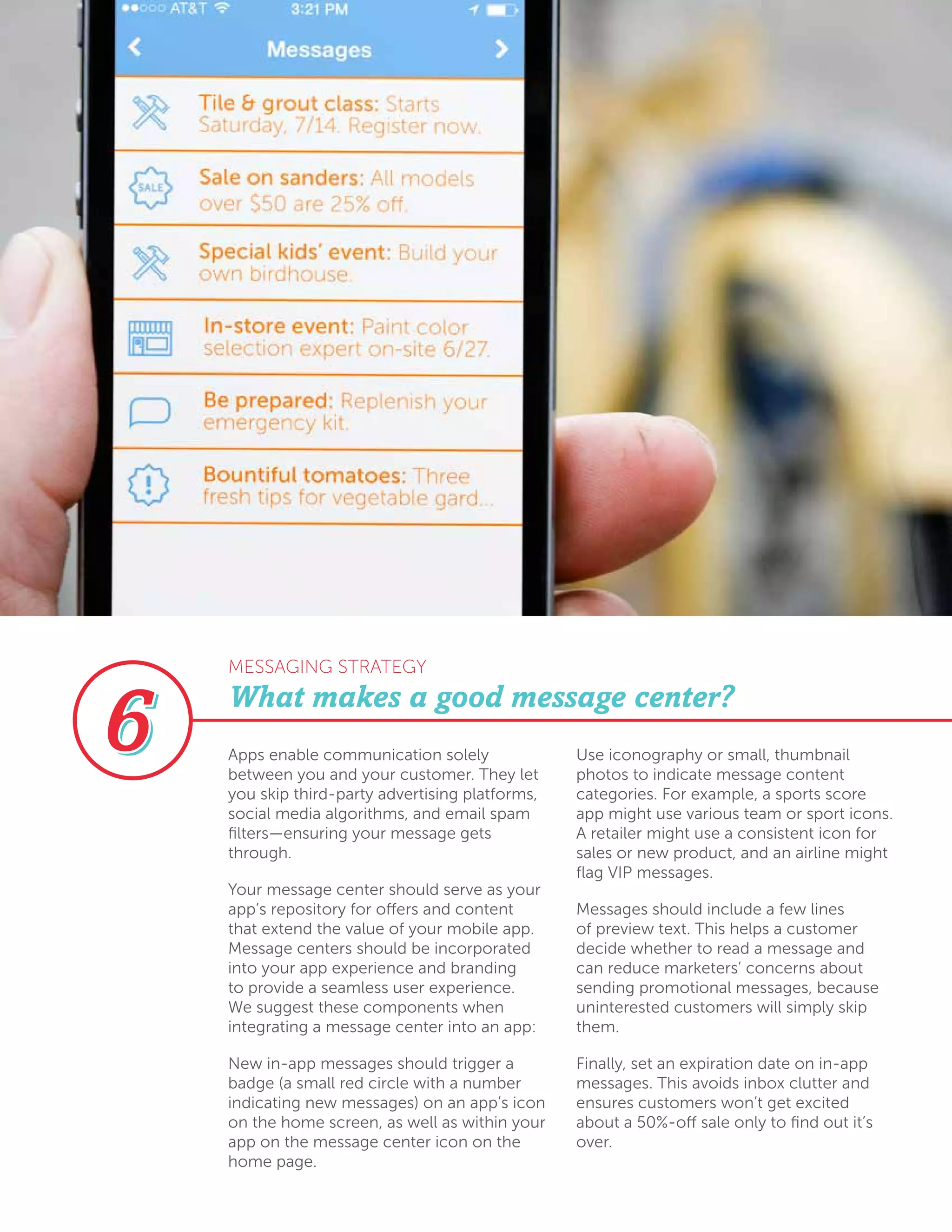 Apps enable communication solely
between you and your customer. They let
you skip third-party advertising platforms,
social media algorithms, and email spam
filters—ensuring your message gets
through.
Your message center should serve as your
app’s repository for offers and content
that extend the value of your mobile app.
Message centers should be incorporated
into your app experience and branding
to provide a seamless user experience.
We suggest these components when
integrating a message center into an app:
New in-app messages should trigger a
badge (a small red circle with a number
indicating new messages) on an app’s icon
on the home screen, as well as within your
app on the message center icon on the
home page. 	
Use iconography or small, thumbnail
photos to indicate message content
categories. For example, a sports score
app might use various team or sport icons.
A retailer might use a consistent icon for
sales or new product, and an airline might
flag VIP messages.
Messages should include a few lines
of preview text. This helps a customer
decide whether to read a message and
can reduce marketers’ concerns about
sending promotional messages, because
uninterested customers will simply skip
them.
Finally, set an expiration date on in-app
messages. This avoids inbox clutter and
ensures customers won’t get excited
about a 50%-off sale only to find out it’s
over.
What makes a good message center?
MESSAGING STRATEGY
 