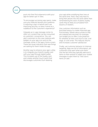 push into their first experience with your
app for better opt-in rates.
To encourage successive app opens, make
sure your features benefit your audience.
Is requiring a sign-in before each use
improving security, or does it serve as a
roadblock to the customer’s experience?
Integrate an in-app message center to
offer rich content that can be consumed
at customers’ convenience. You can
alert customers to this new material with
badges on your app icon and on the
message center in the app’s home screen.
These are visual indicators that new things
are waiting for them inside the app.
Another way to enhance your app’s utility
is to integrate your brand’s loyalty card
with your app through digital wallet.
This increases use of the loyalty card
and creates another touch-point that
discourages customers from deleting
your app while simplifying their lives at
the same time. Now, they only have to
bring their phone into the store rather than
remembering the stack of plastic loyalty
cards they’ve likely accumulated from
dozens of retailers.
Use customer information such as
purchase history to create improved app
functionality. Details about products that
are ordered and returned, for example,
can enable you to offer a size predictor
for whether an item runs true to size, a bit
large, or a bit small. This reduces returns
and increases customer satisfaction.
Finally, use customer behavior to improve
targeting. Apps are full of information, yet
customers only want what suits them.
Use the fact that they typically add size 6
items to their wishlist to adapt your mobile
messages to alert them to “new size 6
items on sale.”
cont.
 