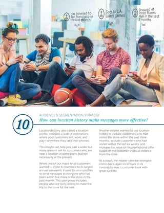 Location history, also called a location
profile, indicates a web of destinations
where your customers live, work, and
play—anywhere they take their phones.
This insight can help you cast a wider but
more relevant net for customers who are
near a location at some point, but not
necessarily at the present.
When one of our major retail customers
wanted to invite its members to its largest
annual sale event, it used location profiles
to send messages to everyone who had
been within five miles of the store in the
past month. This user group includes
people who are likely willing to make the
trip to the store for the sale.
Another retailer wanted to use location
history to include customers who had
visited the store within the past three
months, exclude customers who had
visited within the last six weeks, and
increase the value of the promotional offer
based on the customer’s typical distance
from the store.
As a result, the retailer sent the strongest
come-back-again incentives to its
hardest-to-reach customer base with
great success.
How can location history make messages more effective?
AUDIENCE & SEGMENTATION STRATEGY
 