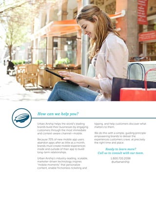 Urban Airship helps the world’s leading
brands build their businesses by engaging
customers through the most immediate
and context-aware channel—mobile.
Because 70% of new mobile app users
abandon apps after as little as a month,
brands must create mobile experiences
inside and outside of their app to build
long-term relationships.
Urban Airship’s industry-leading, scalable,
marketer-driven technology inspires
“mobile moments” that personalize
content, enable frictionless ticketing and
tipping, and help customers discover what
matters to them.
We do this with a simple, guiding principle:
empowering brands to deliver the
experiences customers crave, at precisely
the right time and place.
Ready to learn more?
Call us to consult with our team.
1.800.720.2098
@urbanairship
How can we help you?
 