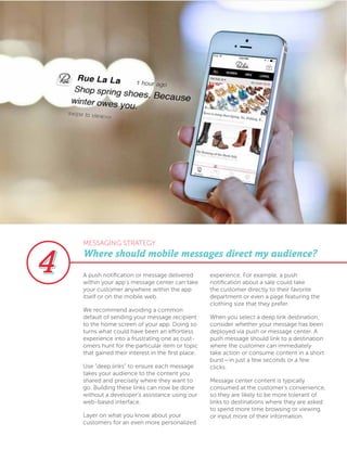 A push notification or message delivered
within your app’s message center can take
your customer anywhere within the app
itself or on the mobile web.
We recommend avoiding a common
default of sending your message recipient
to the home screen of your app. Doing so
turns what could have been an effortless
experience into a frustrating one as cust-
omers hunt for the particular item or topic
that gained their interest in the first place.
Use “deep links” to ensure each message
takes your audience to the content you
shared and precisely where they want to
go. Building these links can now be done
without a developer’s assistance using our
web-based interface.
Layer on what you know about your
customers for an even more personalized
experience. For example, a push
notification about a sale could take
the customer directly to their favorite
department or even a page featuring the
clothing size that they prefer.
When you select a deep link destination,
consider whether your message has been
deployed via push or message center. A
push message should link to a destination
where the customer can immediately
take action or consume content in a short
burst—in just a few seconds or a few
clicks.
Message center content is typically
consumed at the customer’s convenience,
so they are likely to be more tolerant of
links to destinations where they are asked
to spend more time browsing or viewing,
or input more of their information.
Where should mobile messages direct my audience?
MESSAGING STRATEGY
 