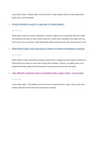 Luxury Daily today - Bentley offers virtual test drive in app update; Burberry fetes largest Asia-

    Pacific store via 4D spectacle.



   Should marketers invest in in-app ads or mobile display?


    April 25, 2012


    Mobile apps continue to surge in popularity, making in-apps ads an increasingly attractive option

    for marketers who want to reach mobile consumers. While savvy marketers have begun pouring

    more money into in-app ads, mobile Web-based display advertising can still make sense for many.



   What White Castle could have done to make its mobile ad campaign successful


    April 25, 2012


    White Castle’s mobile advertising campaign clearly aims to engage new and existing customers by

    offering them the ability to order food through their handsets. However, by leading users to an

    unoptimized landing page, the fast food giant missed its goals due to poor execution.



   72pc affluent consumers have no spending limit in apps: study - Luxury Daily


    April 25, 2012


    Luxury Daily today - 72pc affluent consumers have no spending limit in apps: study; Gucci uses

    actress endorsement for China-area accessories campaign.
 