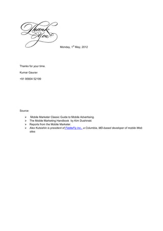 st
                                  Monday, 1 May, 2012




Thanks for your time.

Kumar Gaurav

+91 95604 52199




Source:

          Mobile Marketer Classic Guide to Mobile Advertising.
         The Mobile Marketing Handbook by Kim Dushinski
         Reports from the Mobile Marketer.
         Alex Kutsishin is president of FiddleFly Inc., a Columbia, MD-based developer of mobile Web
          sites
 