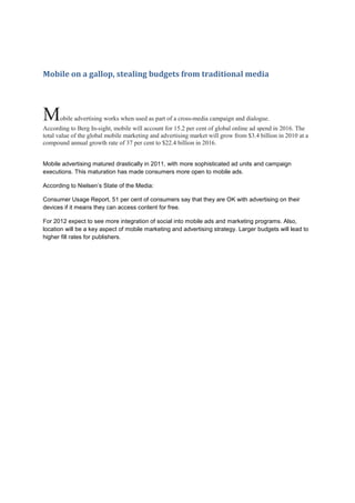 Mobile on a gallop, stealing budgets from traditional media




M     obile advertising works when used as part of a cross-media campaign and dialogue.
According to Berg In-sight, mobile will account for 15.2 per cent of global online ad spend in 2016. The
total value of the global mobile marketing and advertising market will grow from $3.4 billion in 2010 at a
compound annual growth rate of 37 per cent to $22.4 billion in 2016.


Mobile advertising matured drastically in 2011, with more sophisticated ad units and campaign
executions. This maturation has made consumers more open to mobile ads.

According to Nielsen’s State of the Media:

Consumer Usage Report, 51 per cent of consumers say that they are OK with advertising on their
devices if it means they can access content for free.

For 2012 expect to see more integration of social into mobile ads and marketing programs. Also,
location will be a key aspect of mobile marketing and advertising strategy. Larger budgets will lead to
higher fill rates for publishers.
 