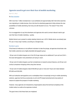 Agencies need to get over their fear of mobile marketing
April 27, 2012

By Alex Kutsishin


With more than 1 billion smartphones in use worldwide and approximately half of all online searches
now originating on mobile devices, this is the time for advertising agencies to fully embrace the new
possibilities of mobile advertising. But many are still reluctant to do so. The reason? Fear of the
unknown.


It is no exaggeration to say that advertisers and agencies who want to remain relevant need to get
over their fear of mobile marketing – quickly.


Mobile Internet use is poised to outstrip desktop Internet use in 2014. Mobile device use already tops
PC use in many major markets, according to a Google study.


Numbers’ game
If the threat of irrelevance is not sufficient motivation to take the plunge, ad agencies should also note
that mobile customers are a highly desirable demographic group:


• 36 per cent of mobile shoppers are in the 25-34 age range and an additional 21 per cent are 35-44 –
the exact demographic many advertisers are trying to reach.


• 52 per cent of mobile shoppers use their smartphones to research product features, and 29 per cent
conduct comparison shopping online using their devices.


• 34 per cent of mobile shoppers make $100,000 per year or more and 18 per cent make between
$75,000 and $100,000.


With such attractive demographics and a marketplace that is increasingly turning to mobile advertising
solutions, agencies that focus exclusively on print and PC-based advertisements have plenty of
reasons to explore the prospect of mobile marketing.


However, many agencies are hampered by misperceptions about the technical complexity of the
mobile medium as well as the expenses involved.


The good news is that these fears are misplaced.
 