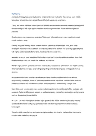 Right party
Just as technology has generally become simpler and more intuitive for the average user, mobile
technology is becoming more straightforward for both users and advertisers.


Today, it is easier than ever for an agency to develop and implement a mobile marketing strategy and
take advantage of the huge opportunities the explosive growth in the mobile advertising sector
presents.


Creative teams can now access an array of third-party offerings that can make creating branded
mobile content a snap.


Offering truly user-friendly mobile content creation systems at an affordable price, third-party
developers now empower advertisers to build and publish Web content and specialty apps complete
with highly customizable buttons, fonts, headers and embedded video.


Agencies no longer need specialized technology expertise to operate mobile campaigns since their
development partners can handle the back-end architecture.


With the right partner, agencies can leave worries about screen-size optimization and mobile viewing
dimensions behind and focus on creating compelling content and campaign strategies that drive
revenue.


A competent third-party provider can allow agencies to develop mobile ads in-house without
programming knowledge, much as software programs enable non-techie users to create, edit and
publish documents and social media content every day without ever entering a single code.


Many third-party services also make social media integration and analytics part of the package, with
access to Twitter and Facebook widgets as well as campaign metrics from applications and programs
such as Google Analytics and APIs.


IN LIGHT OF these new options and the rapid growth of the mobile advertising industry, the only
question that remains is why any agencies are still reluctant to jump on the mobile marketing
bandwagon.


With affordable new offerings and user-friendly technology, it is time for the last of the holdouts to
mobilize their marketing campaigns
 