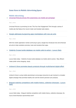 Some News in Mobile Advertising Space

    Mobile Advertising
   Universal Pictures drives film awareness via mobile ad campaign


    May 2, 2012


    Universal Pictures is promoting its new “The Five-Year Engagement” film through a series of

    mobile ads that feature the movie’s trailer and branded radio station.



   Google addresses burgeoning apps marketplace with new ad units


    May 2, 2012


    With the mobile application market continuing to grow, Google has introduced new and enhanced

    ad units to help marketers promote, track and monetize their apps.



   Celebrity Cruises builds database via mobile calls-to-action - Luxury Daily


    May 2, 2012


    Luxury Daily today - Celebrity Cruises builds database via mobile calls-to-action; 70pc affluent

    males prefer online shopping: study.



   Unilever’s Dove promotes beauty products through multichannel digital effort


    May 1, 2012


    Unilever’s Dove is using mobile advertising to encourage consumers to get involved in a broader

    digital campaign that promotes healthy skin and the brand’s personal care products.



   Breguet matches competitors with mobile history, collection showcase - Luxury
    Daily


    May 1, 2012


    Luxury Daily today - Breguet matches competitors with mobile history, collection showcase; Do

    luxury brand Olympics sponsorships work?
 