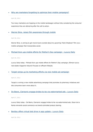    Why are marketers forgetting to optimize their mobile campaigns?


    April 30, 2012


    Too many marketers are hopping on the mobile bandwagon without fully considering the consumer

    experience they are delivering after the call to action.



   Warner Bros. raises film awareness through mobile


    April 30, 2012


    Warner Bros. is aiming to get movie lovers excited about its upcoming “Dark Shadows” film via a

    mobile campaign that incorporates social.



   Michael Kors ups mobile efforts for Mother’s Day campaign - Luxury Daily


    April 30, 2012


    Luxury Daily today - Michael Kors ups mobile efforts for Mother’s Day campaign; Elliman luxury

    real estate magazine relaunch focuses on affluent lifestyle.



   Target ramps up its marketing efforts via new mobile ad campaign


    April 27, 2012


    Target is running a new mobile advertising campaign that promotes its pharmacy initiatives and

    lets consumers learn more about it.



   De Beers, Clarisonic engage brides-to-be via watermarked ads - Luxury Daily


    April 27, 2012


    Luxury Daily today - De Beers, Clarisonic engage brides-to-be via watermarked ads; Oscar de la

    Renta reinvents social commerce via brand-controlled product sharing.



   Bentley offers virtual test drive in app update - Luxury Daily


    April 26, 2012
 