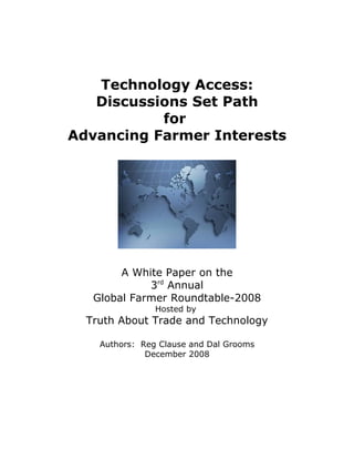 Technology Access:
   Discussions Set Path
           for
Advancing Farmer Interests




        A White Paper on the
             3rd Annual
   Global Farmer Roundtable-2008
                Hosted by
  Truth About Trade and Technology

    Authors: Reg Clause and Dal Grooms
              December 2008
 