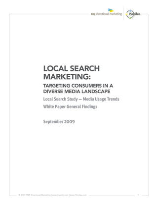 LOCAL SEARCH
                       MARKETING:
                       TARGETING CONSUMERS IN A
                       DIVERSE MEDIA LANDSCAPE
                       Local Search Study — Media Usage Trends
                       White Paper General Findings


                       September 2009




© 2009 TMP Directional Marketing | www.tmpdm.com | www.15miles.com   1
 