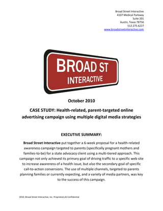 Broad Street Interactive
                                                                          4107 Medical Parkway
                                                                                        Suite 201
                                                                             Austin, Texas 78756
                                                                                   512.275.6227
                                                                  www.broadstreetinteractive.com




                                                   October 2010
     CASE STUDY: Health-related, parent-targeted online
  advertising campaign using multiple digital media strategies


                                           EXECUTIVE SUMMARY:
   Broad Street Interactive put together a 6-week proposal for a health-related
   awareness campaign targeted to parents (specifically pregnant mothers and
   families-to-be) for a state advocacy client using a multi-tiered approach. This
campaign not only achieved its primary goal of driving traffic to a specific web site
  to increase awareness of a health issue, but also the secondary goal of specific
   call-to-action conversions. The use of multiple channels, targeted to parents
planning families or currently expecting, and a variety of media partners, was key
                           to the success of this campaign.



2010, Broad Street Interactive, Inc. Proprietary & Confidential
 