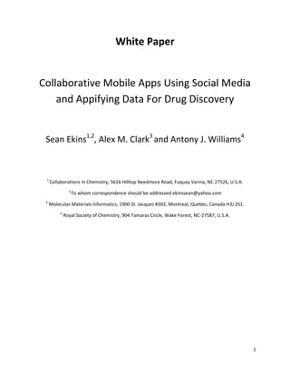 White Paper


Collaborative Mobile Apps Using Social Media
    and Appifying Data For Drug Discovery


 Sean Ekins1,2, Alex M. Clark3 and Antony J. Williams4



 1
     Collaborations in Chemistry, 5616 Hilltop Needmore Road, Fuquay Varina, NC 27526, U.S.A.
                2
                    To whom correspondence should be addressed ekinssean@yahoo.com
 3
     Molecular Materials Informatics, 1900 St. Jacques #302, Montreal, Quebec, Canada H3J 2S1.
          4
              Royal Society of Chemistry, 904 Tamaras Circle, Wake Forest, NC-27587, U.S.A.




                                                                                                 1
 