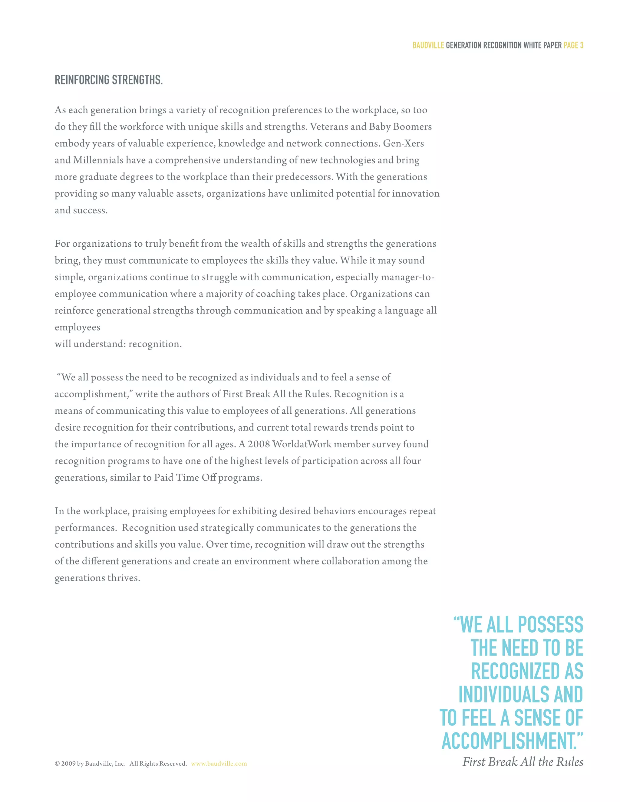 Baudville generaTion reCogniTion WHiTe PaPer Page 3


reinforCing sTrengTHs.

As each generation brings a variety of recognition preferences to the workplace, so too
do they fill the workforce with unique skills and strengths. Veterans and Baby Boomers
embody years of valuable experience, knowledge and network connections. Gen-Xers
and Millennials have a comprehensive understanding of new technologies and bring
more graduate degrees to the workplace than their predecessors. With the generations
providing so many valuable assets, organizations have unlimited potential for innovation
and success.


For organizations to truly benefit from the wealth of skills and strengths the generations
bring, they must communicate to employees the skills they value. While it may sound
simple, organizations continue to struggle with communication, especially manager-to-
employee communication where a majority of coaching takes place. Organizations can
reinforce generational strengths through communication and by speaking a language all
employees
will understand: recognition.


 “We all possess the need to be recognized as individuals and to feel a sense of
accomplishment,” write the authors of First Break All the Rules. Recognition is a
means of communicating this value to employees of all generations. All generations
desire recognition for their contributions, and current total rewards trends point to
the importance of recognition for all ages. A 2008 WorldatWork member survey found
recognition programs to have one of the highest levels of participation across all four
generations, similar to Paid Time Off programs.


In the workplace, praising employees for exhibiting desired behaviors encourages repeat
performances. Recognition used strategically communicates to the generations the
contribut ions and skills you value. Over time, recognition will draw out the strengths
of the different generations and create an environment where collaboration among the
generations thrives.



                                                                                               “We all Possess
                                                                                                  THe need To Be
                                                                                                  reCognized as
                                                                                                individuals and
                                                                                             To feel a sense of
                                                                                             aCComPlisHmenT.”
© 2009 by Baudville, Inc. All Rights Reserved. www.baudville.com                                  First Break All the Rules
 