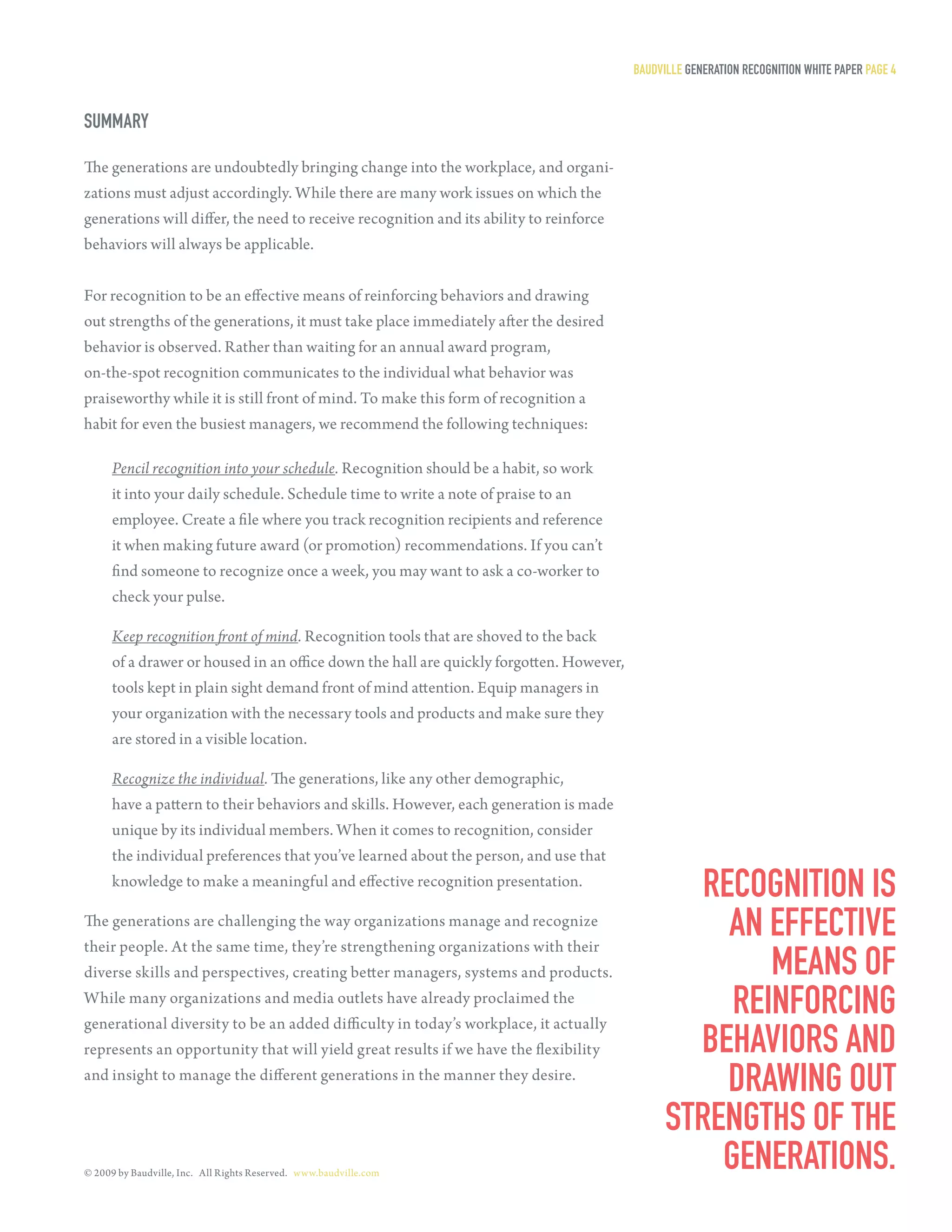 Baudville generaTion reCogniTion WHiTe PaPer Page 4


summary

The generations are undoubtedly bringing change into the workplace, and organi-
zations must adjust accordingly. While there are many work issues on which the
generations will differ, the need to receive recognition and its ability to reinforce
behaviors will always be applicable.


For recognition to be an effective means of reinforcing behaviors and drawing
out strengths of the generations, it must take place immediately after the desired
behavior is observed. Rather than waiting for an annual award program,
on-the-spot recognition communicates to the individual what behavior was
praiseworthy while it is still front of mind. To make this form of recognition a
habit for even the busiest managers, we recommend the following techniques:

      Pencil recognition into your schedule. Recognition should be a habit, so work
      it into your daily schedule. Schedule time to write a note of praise to an
      employee. Create a file where you track recognition recipients and reference
      it when making future award (or promotion) recommendations. If you can’t
      find someone to recognize once a week, you may want to ask a co-worker to
      check your pulse.

      Keep recognition front of mind. Recognition tools that are shoved to the back
      of a drawer or housed in an office down the hall are quickly forgotten. However,
      tools kept in plain sight demand front of mind attention. Equip managers in
      your organization with the necessary tools and products and make sure they
      are stored in a visible location.

      Recognize the individual. The generations, like any other demographic,
      have a pattern to their behaviors and skills. However, each generation is made
      unique by its individual members. When it comes to recognition, consider
      the individual preferences that you’ve learned about the person, and use that
      knowledge to make a meaningful and effective recognition presentation.
                                                                                                  reCogniTion is
The generations are challenging the way organizations manage and recognize
their people. At the same time, they’re strengthening organizations with their
                                                                                                    an effeCTive
diverse skills and perspectives, creating better managers, systems and products.                       means of
While many organizations and media outlets have already proclaimed the
generational diversity to be an added difficulty in today’s workplace, it actually
                                                                                                    reinforCing
represents an opportunity that will yield great results if we have the flexibility               BeHaviors and
and insight to manage the different generations in the manner they desire.
                                                                                                    draWing ouT
                                                                                               sTrengTHs of THe
© 2009 by Baudville, Inc. All Rights Reserved. www.baudville.com
                                                                                                   generaTions.
 