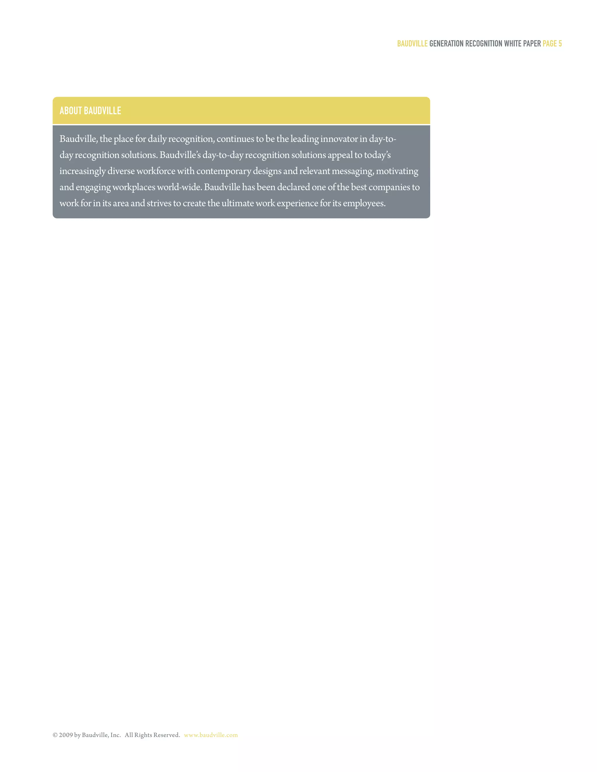 Baudville generaTion reCogniTion WHiTe PaPer Page 5




  aBouT Baudville

  Baudville, the place for daily recognition, continues to be the leading innovator in day-to-
  day recognition solutions. Baudville’s day-to-day recognition solutions appeal to today’s
  increasingly diverse workforce with contemporary designs and relevant messaging, motivating
  and engaging workplaces world-wide. Baudville has been declared one of the best companies to
  work for in its area and strives to create the ultimate work experience for its employees.




© 2009 by Baudville, Inc. All Rights Reserved. www.baudville.com
 