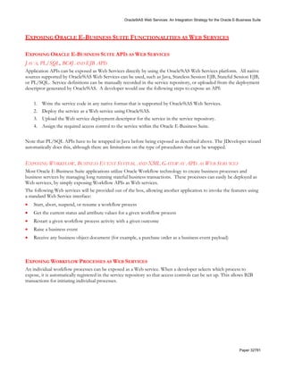 Oracle9iAS Web Services: An Integration Strategy for the Oracle E-Business Suite



EXPOSING ORACLE E-BUSINESS SUITE FUNCTIONALITIES AS WEB SERVICES

EXPOSING ORACLE E-BUSINESS SUITE APIS AS WEB SERVICES
JAVA, PL/SQL, BC4J AND EJB APIS
Application APIs can be exposed as Web Services directly by using the Oracle9iAS Web Services platform. All native
sources supported by Oracle9iAS Web Services can be used, such as Java, Stateless Session EJB, Stateful Session EJB,
or PL/SQL. Service definitions can be manually recorded in the service repository, or uploaded from the deployment
descriptor generated by Oracle9iAS. A developer would use the following steps to expose an API:

    1.   Write the service code in any native format that is supported by Oracle9iAS Web Services.
    2.   Deploy the service as a Web service using Oracle9iAS.
    3.   Upload the Web service deployment descriptor for the service in the service repository.
    4.   Assign the required access control to the service within the Oracle E-Business Suite.

Note that PL/SQL APIs have to be wrapped in Java before being exposed as described above. The JDeveloper wizard
automatically does this, although there are limitations on the type of procedures that can be wrapped.


EXPOSING WORKFLOW, BUSINESS EVENT SYSTEM, AND XML GATEWAY APIS AS WEB SERVICES
Most Oracle E-Business Suite applications utilize Oracle Workflow technology to create business processes and
business services by managing long running stateful business transactions. These processes can easily be deployed as
Web services, by simply exposing Workflow APIs as Web services.
The following Web services will be provided out of the box, allowing another application to invoke the features using
a standard Web Service interface:
•   Start, abort, suspend, or resume a workflow process
•   Get the current status and attribute values for a given workflow process
•   Restart a given workflow process activity with a given outcome
•   Raise a business event
•   Receive any business object document (for example, a purchase order as a business event payload)



EXPOSING WORKFLOW PROCESSES AS WEB SERVICES
An individual workflow processes can be exposed as a Web service. When a developer selects which process to
expose, it is automatically registered in the service repository so that access controls can be set up. This allows B2B
transactions for initiating individual processes.




                                                                                                                      Paper 32781
 