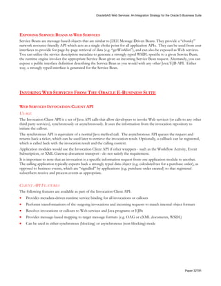 Oracle9iAS Web Services: An Integration Strategy for the Oracle E-Business Suite




EXPOSING SERVICE BEANS AS WEB SERVICES
Service Beans are message-based objects that are similar to J2EE Message Driven Beans. They provide a “chunky”
network resource-friendly API which acts as a single choke point for all application APIs. They can be used from user
interfaces to provide for page-by-page retrieval of data (e.g. “getWorklist”), and can also be exposed as Web services.
You can utilize the service description metadata to generate a strongly typed WSDL specific to a given Service Bean;
the runtime engine invokes the appropriate Service Bean given an incoming Service Bean request. Alternately, you can
expose a public interface definition describing the Service Bean as you would with any other Java/EJB API. Either
way, a strongly typed interface is generated for the Service Bean.




INVOKING WEB SERVICES FROM THE ORACLE E-BUSINESS SUITE

WEB SERVICES INVOCATION CLIENT API
USAGE
The Invocation Client API is a set of Java API calls that allow developers to invoke Web services (or calls to any other
third party-services), synchronously or asynchronously. It uses the information from the invocation repository to
initiate the callout.
The synchronous API is equivalent of a normal Java method call. The asynchronous API queues the request and
returns back a ticket, which can be used later to retrieve the invocation result. Optionally, a callback can be registered,
which is called back with the invocation result and the calling context.
Application modules would use the Invocation Client API if other wrappers - such as the Workflow Activity, Event
Subscription, or XML Gateway document transport - do not satisfy the requirement.
It is important to note that an invocation is a specific information request from one application module to another.
The calling application typically expects back a strongly typed data object (e.g. calculated tax for a purchase order), as
opposed to business events, which are “signalled” by applications (e.g. purchase order created) so that registered
subscribers receive and process events as appropriate.


CLIENT API FEATURES
The following features are available as part of the Invocation Client API:
•   Provides metadata-driven runtime service binding for all invocations or callouts
•   Performs transformations of the outgoing invocations and incoming requests to match internal object formats
•   Resolves invocations or callouts to Web services and Java programs or EJBs
•   Provides message-based mapping to target message formats (e.g. OAG or cXML documents, WSDL)
•   Can be used in either synchronous (blocking) or asynchronous (non-blocking) mode




                                                                                                                      Paper 32781
 