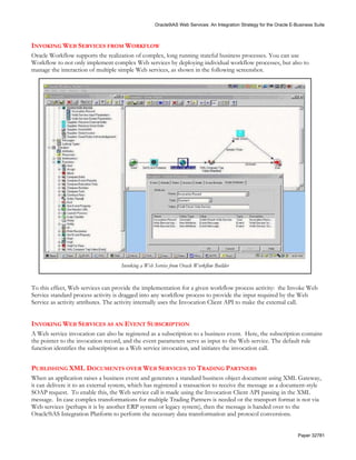 Oracle9iAS Web Services: An Integration Strategy for the Oracle E-Business Suite



INVOKING WEB SERVICES FROM WORKFLOW
Oracle Workflow supports the realization of complex, long running stateful business processes. You can use
Workflow to not only implement complex Web services by deploying individual workflow processes, but also to
manage the interaction of multiple simple Web services, as shown in the following screenshot.




                                    Invoking a Web Service from Oracle Workflow Builder


To this effect, Web services can provide the implementation for a given workflow process activity: the Invoke Web
Service standard process activity is dragged into any workflow process to provide the input required by the Web
Service as activity attributes. The activity internally uses the Invocation Client API to make the external call.


INVOKING WEB SERVICES AS AN EVENT SUBSCRIPTION
A Web service invocation can also be registered as a subscription to a business event. Here, the subscription contains
the pointer to the invocation record, and the event parameters serve as input to the Web service. The default rule
function identifies the subscription as a Web service invocation, and initiates the invocation call.


PUBLISHING XML DOCUMENTS OVER WEB SERVICES TO TRADING PARTNERS
When an application raises a business event and generates a standard business object document using XML Gateway,
it can delivere it to an external system, which has registered a transaction to receive the message as a document-style
SOAP request. To enable this, the Web service call is made using the Invocation Client API passing in the XML
message. In case complex transformations for multiple Trading Partners is needed or the transport format is not via
Web services (perhaps it is by another ERP system or legacy system), then the message is handed over to the
Oracle9iAS Integration Platform to perform the necessary data transformation and protocol conversions.


                                                                                                                      Paper 32781
 