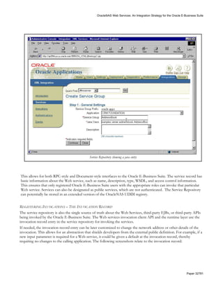 Oracle9iAS Web Services: An Integration Strategy for the Oracle E-Business Suite




                                              Service Repository showing a java entry




This allows for both RPC-style and Document-style interfaces to the Oracle E-Business Suite. The service record has
basic information about the Web service, such as name, description, type, WSDL, and access control information.
This ensures that only registered Oracle E-Business Suite users with the appropriate roles can invoke that particular
Web service. Services can also be designated as public services, which are not authenticated. The Service Repository
can potentially be stored in an extended version of the Oracle9iAS UDDI registry.


REGISTERING INVOCATIONS – THE INVOCATION RECORD
The service repository is also the single source of truth about the Web Services, third-party EJBs, or third-party APIs
being invoked by the Oracle E-Business Suite. The Web services invocation client API and the runtime layer use the
invocation record entry in the service repository for invoking the services.
If needed, the invocation record entry can be later customized to change the network address or other details of the
invocation. This allows for an abstraction that shields developers from the external public definition. For example, if a
new input parameter is required for a Web service, it could be given a default at the invocation record, thereby
requiring no changes to the calling application. The following screenshots relate to the invocation record:




                                                                                                                       Paper 32781
 