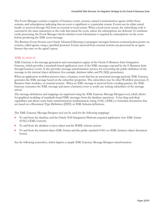 Oracle9iAS Web Services: An Integration Strategy for the Oracle E-Business Suite



The Event Manager contains a registry of business events, systems, named communication agents within those
systems, and subscriptions indicating that an event is significant to a particular system. Events can be either raised
locally or received through AQ from an external or local system. When a local event occurs, the subscribing code is
executed in the same transaction as the code that raised the event, unless the subscriptions are deferred. To minimize
costly processing, the Event Manager checks whether event information is required by subscriptions on the event
before producing the XML event message.
The Business Event System uses Oracle Advanced Queuing to propagate messages between communication points on
systems, called agents, using a specified protocol. Events received from external systems are processed by an agent
listener that runs on the agent's queue.


XML GATEWAY
XML Gateway is the message generation and consumption engine of the Oracle E-Business Suite Integration
Gateway, which provides a standards-based application view of the XML messages exposed by the E-Business Suite
through business events. It also provides message transformation services for converting the public definition of the
message to the internal object definition (for example, database tables and PL/SQL procedures).
When an application workflow process raises a business event that has an associated message payload, XML Gateway
generates the XML message based on the subscriber properties. The subscribers may be other Workflow processes, E-
Business Suite modules, or external systems. When an XML message is received from a trading partner, the XML
Gateway consumes the XML message and raises a business event to notify any waiting subscribers of the message
arrival.
The message definitions and mappings are registered using the XML Gateway Message Designer tool, which allows
for graphical modeling of standards-based XML messages from the database repository. It has drag-and-drop
capabilities and allows some basic transformations (mathematical, string, OAG, cXML) to formulate documents that
are based on a Document Type Definition (DTD) or XML Schema definitions.

The XML Gateway Message Designer tool can be used for the following mappings:
•   To and from the database and the Oracle 9iAS Integration Platform required application view XML format
    (OAG/cXML/custom)
•   To and from the database or Java object and the WSDL schema section
•   To and from the internal object XML format and the public standard OAG or cXML business object document
    format

See the following screenshot, which depicts a sample XML Gateway Message Designer transformation.




                                                                                                                    Paper 32781
 