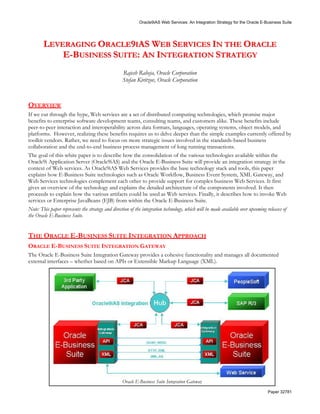 Oracle9iAS Web Services: An Integration Strategy for the Oracle E-Business Suite




        LEVERAGING ORACLE9IAS WEB SERVICES IN THE ORACLE
            E-BUSINESS SUITE: AN INTEGRATION STRATEGY
                                                  Rajesh Raheja, Oracle Corporation
                                                  Stefan Kiritzov, Oracle Corporation



OVERVIEW
If we cut through the hype, Web services are a set of distributed computing technologies, which promise major
benefits to enterprise software development teams, consulting teams, and customers alike. These benefits include
peer-to-peer interaction and interoperability across data formats, languages, operating systems, object models, and
platforms. However, realizing these benefits requires us to delve deeper than the simple examples currently offered by
toolkit vendors. Rather, we need to focus on more strategic issues involved in the standards-based business
collaboration and the end-to-end business process management of long running transactions.
The goal of this white paper is to describe how the consolidation of the various technologies available within the
Oracle9i Application Server (Oracle9iAS) and the Oracle E-Business Suite will provide an integration strategy in the
context of Web services. As Oracle9iAS Web Services provides the base technology stack and tools, this paper
explains how E-Business Suite technologies such as Oracle Workflow, Business Event System, XML Gateway, and
Web Services technologies complement each other to provide support for complex business Web Services. It first
gives an overview of the technology and explains the detailed architecture of the components involved. It then
proceeds to explain how the various artifacts could be used as Web services. Finally, it describes how to invoke Web
services or Enterprise JavaBeans (EJB) from within the Oracle E-Business Suite.
Note: This paper represents the strategy and direction of the integration technology, which will be made available over upcoming releases of
the Oracle E-Business Suite.


THE ORACLE E-BUSINESS SUITE INTEGRATION APPROACH
ORACLE E-BUSINESS SUITE INTEGRATION GATEWAY
The Oracle E-Business Suite Integration Gateway provides a cohesive functionality and manages all documented
external interfaces – whether based on APIs or Extensible Markup Language (XML).




                                                  Oracle E-Business Suite Integration Gateway
                                                                                                                               Paper 32781
 
