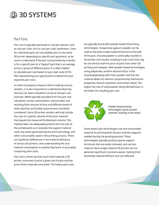 3D Printer Buyer’s Guide
Page 10
Part Cost
Part cost is typically expressed in cost per volume, such
as cost per cubic inch or cost per cubic centimeter. Costs
for individual parts can vary widely even on the same
3D printer depending on specific part geometry, so be
sure to understand if the part cost provided by a vendor
is for a specific part or a “typical” part that is an average
across a group of different parts. It is often helpful
to calculate part cost based on your own suite of STL
files representing your typical parts to determine your
expected part costs.
In order to properly compare claims made by various
vendors, it is also important to understand what has,
and has not, been included to arrive at the part cost
estimate. While typically excluded from the part cost
calculation, printer amortization, manual labor cost
resulting from amount of time and different levels of
skills required, and facility requirements should be
considered. Some 3D printer vendors will only include
the cost of a specific volume of the print material
that equals the measured finished part volume. This
method does not adequately present the true cost of
the printed parts as it excludes the support material
used, any waste generated by the print technology, and
other consumables used in the printing process. There
are significant differences in the material efficiency
of various 3D printers, and understanding the true
material consumption is another key factor in accurately
comparing print costs.
Part cost is driven by how much total material a 3D
printer consumes to print a given set of parts and the
price of the materials consumed. The lowest part costs
are typically found with powder-based 3D printing
technologies. Inexpensive gypsum powder can be
used as the base model material that forms the bulk
of the part. Unused powder is continually recycled in
the printer and reused, resulting in part costs that may
be one third to half the price of parts from other 3D
printing technologies. With powder-based technologies
using polyamide, another decisive factor is the
recycling/blending with fresh powder rate that the
material allows for without compromising mechanical
properties, feature resolution and surface detail. The
higher the rate of used powder being blended back in,
the lower the resulting part cost.
	
Some plastic part technologies use one consumable
material for printing both the part and the supports
needed during the printing process. These
technologies typically produce sparse support
structures that are easily removed, and use less
material. Most single material 3D printers do not
generate significant in-process waste, making them
extremely material efficient and cost effective.
Powder-based printing
technologies recycle unused
material, resulting in less waste.
 