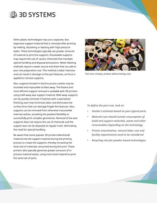 3D Printer Buyer’s Guide
Page 11
Other plastic technologies may use a separate, less
expensive support material that is removed after printing
by melting, dissolving or blasting with high-pressure
water. These technologies typically use greater amounts
of material to print the supports. Dissolvable supports
may require the use of caustic chemicals that mandate
special handling and disposal precautions. Water-blasting
methods require a water source and drain that can add to
your site preparation cost. This method is labor intensive
and can result in damage to fine part features, as force is
applied to remove supports.
Also, supports located in hard-to-access cavities may be
stranded and impossible to blast away. The fastest and
most efficient support removal is available with 3D printers
using melt-away wax support material. Melt-away supports
can be quickly removed in batches with a specialized
finishing oven that minimizes labor and eliminates the
surface force that can damage fragile fine features. Also,
supports can be removed from otherwise inaccessible
internal cavities, providing the greatest flexibility to
successfully print complex geometries. Removal of the wax
supports does not require the use of chemicals and the
support wax can be disposed as regular trash, eliminating
the need for special handling.
Be aware that some popular 3D printers blend build
material into the support material during the printing
process to create the supports, thereby increasing the
total cost of materials consumed during the print. These
printers also typically generate greater amounts of in-
process material waste, using more total material to print
the same set of parts.
To define the part cost, look at:
•	 Vendor’s estimate based on your typical parts
•	 Material cost should include consumption of
build and support materials, waste and other
consumables depending on the technology
•	 Printer amortization, manual labor cost and
facility requirements need to be considered
•	 Recycling rate for powder based technologies
Test more concepts, produce without tooling costs.
 