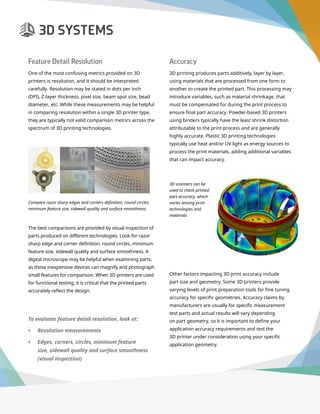 3D Printer Buyer’s Guide
Feature Detail Resolution
One of the most confusing metrics provided on 3D
printers is resolution, and it should be interpreted
carefully. Resolution may be stated in dots per inch
(DPI), Z-layer thickness, pixel size, beam spot size, bead
diameter, etc. While these measurements may be helpful
in comparing resolution within a single 3D printer type,
they are typically not valid comparison metrics across the
spectrum of 3D printing technologies.
The best comparisons are provided by visual inspection of
parts produced on different technologies. Look for razor
sharp edge and corner definition, round circles, minimum
feature size, sidewall quality and surface smoothness. A
digital microscope may be helpful when examining parts,
as these inexpensive devices can magnify and photograph
small features for comparison. When 3D printers are used
for functional testing, it is critical that the printed parts
accurately reflect the design.
Compare razor sharp edges and corners definition, round circles,
minimum feature size, sidewall quality and surface smoothness.
Accuracy
3D printing produces parts additively, layer by layer,
using materials that are processed from one form to
another to create the printed part. This processing may
introduce variables, such as material shrinkage, that
must be compensated for during the print process to
ensure final part accuracy. Powder-based 3D printers
using binders typically have the least shrink distortion
attributable to the print process and are generally
highly accurate. Plastic 3D printing technologies
typically use heat and/or UV light as energy sources to
process the print materials, adding additional variables
that can impact accuracy.
Other factors impacting 3D print accuracy include
part size and geometry. Some 3D printers provide
varying levels of print preparation tools for fine tuning
accuracy for specific geometries. Accuracy claims by
manufacturers are usually for specific measurement
test parts and actual results will vary depending
on part geometry, so it is important to define your
application accuracy requirements and test the
3D printer under consideration using your specific
application geometry.
3D scanners can be
used to check printed
part accuracy, which
varies among print
technologies and
materials
To evaluate feature detail resolution, look at:
•	 Resolution measurements
•	 Edges, corners, circles, minimum feature
size, sidewall quality and surface smoothness
(visual inspection)
Page 12
 