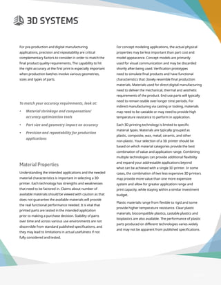 3D Printer Buyer’s Guide
Page 13
For pre-production and digital manufacturing
applications, precision and repeatability are critical
complementary factors to consider in order to match the
final product quality requirements. The capability to hit
the right accuracy at the first print is especially important
when production batches involve various geometries,
sizes and types of parts.
Material Properties
Understanding the intended applications and the needed
material characteristics is important in selecting a 3D
printer. Each technology has strengths and weaknesses
that need to be factored in. Claims about number of
available materials should be viewed with caution as that
does not guarantee the available materials will provide
the real functional performance needed. It is vital that
printed parts are tested in the intended application
prior to making a purchase decision. Stability of parts
over time and across various use environments are not
discernible from standard published specifications, and
they may lead to limitations in actual usefulness if not
fully considered and tested.
For concept modeling applications, the actual physical
properties may be less important than part cost and
model appearance. Concept models are primarily
used for visual communication and may be discarded
shortly after being used. Verification prototypes
need to simulate final products and have functional
characteristics that closely resemble final production
materials. Materials used for direct digital manufacturing
need to deliver the mechanical, thermal and aesthetic
requirements of the product. End-use parts will typically
need to remain stable over longer time periods. For
indirect manufacturing via casting or tooling, materials
may need to be castable or may need to provide high
temperature resistance to perform in application.
Each 3D printing technology is limited to specific
material types. Materials are typically grouped as
plastic, composite, wax, metal, ceramic, and other
non-plastic. Your selection of a 3D printer should be
based on which material categories provide the best
combination of value and application range. Combining
multiple technologies can provide additional flexibility
and expand your addressable applications beyond
what can be achieved with a single 3D printer. In some
cases, the combination of two less expensive 3D printers
may provide more value than one more expensive
system and allow for greater application range and
print capacity, while staying within a similar investment
budget.
Plastic materials range from flexible to rigid and some
provide higher temperature resistance. Clear plastic
materials, biocompatible plastics, castable plastics and
bioplastics are also available. The performance of plastic
parts produced on different technologies varies widely
and may not be apparent from published specifications.
To match your accuracy requirements, look at:
•	 Material shrinkage and compensation/
accuracy optimization tools
•	 Part size and geometry impact on accuracy
•	 Precision and repeatability for production
applications
 