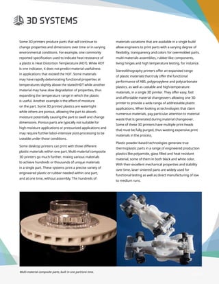 3D Printer Buyer’s Guide
Some 3D printers produce parts that will continue to
change properties and dimensions over time or in varying
environmental conditions. For example, one commonly
reported specification used to indicate heat resistance of
a plastic is Heat Distortion Temperature (HDT). While HDT
is one indicator, it does not predict material usefulness
in applications that exceed the HDT. Some materials
may have rapidly deteriorating functional properties at
temperatures slightly above the stated HDT while another
material may have slow degradation of properties, thus
expanding the temperature range in which the plastic
is useful. Another example is the effect of moisture
on the part. Some 3D printed plastics are watertight
while others are porous, allowing the part to absorb
moisture potentially causing the part to swell and change
dimensions. Porous parts are typically not suitable for
high-moisture applications or pressurized applications and
may require further labor-intensive post-processing to be
useable under those conditions.
Some desktop printers can print with three different
plastic materials within one part. Multi-material composite
3D printers go much further, mixing various materials
to achieve hundreds or thousands of unique materials
in a single part. These systems print a precise variety of
engineered plastic or rubber needed within one part,
and at one time, without assembly. The hundreds of
Multi-material composite parts, built in one part/one time.
materials variations that are available in a single build
allow engineers to print parts with a varying degree of
flexibility, transparency and colors for overmolded parts,
multi-materials assemblies, rubber-like components,
living hinges and high temperature testing, for instance.
Stereolithography printers offer an expanded range
of plastic materials that truly offer the functional
performance of ABS, polypropylene and polycarbonate
plastics, as well as castable and high-temperature
materials, in a single 3D printer. They offer easy, fast
and affordable material changeovers allowing one 3D
printer to provide a wide range of addressable plastic
applications. When looking at technologies that claim
numerous materials, pay particular attention to material
waste that is generated during material changeover.
Some of these 3D printers have multiple print heads
that must be fully purged, thus wasting expensive print
materials in the process.
Plastic powder-based technologies generate true
thermoplastic parts in a range of engineered production
plastics like polyamide, glass filled and heat resistant
material, some of them in both black and white color.
With their excellent mechanical properties and stability
over time, laser sintered parts are widely used for
functional testing as well as direct manufacturing of low
to medium runs.
Page 14
 
