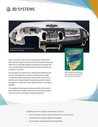 3D Printer Buyer’s Guide
parts in one piece. If your part size exceeds your build volume,
there still is the option to join parts. Be aware however that joining
affects part functionality. Mechanical testing on a joined part will
not accurately reflect the performance of a part that will later be
produced in one piece.
For production, the required print capacity will be defined by the
part size, the production run volume, and the printer’s ability
to make the breadth of parts you need to create. Those criteria
will allow one to select between large build capacity for highest
throughput or several lower build capacity printers for increased
flexibility.
The capability of stacking and nesting parts within the printer’s
build envelop significantly increase the print capacity to produce
more parts at once with longer unattended operation.
Large format printers can print entire car
dashboards in one piece
With nesting, hundreds of parts 	
can be printed in a single build, 	
and each one can be unique
To fulfill your print capacity requirements, look at:
•	 Part size and/or number of parts/iterations to print at once
•	 Large build capacity for highest throughput
•	 Several lower capacity printers for flexibility
 
