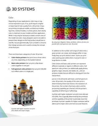 3D Printer Buyer’s Guide
A printer with higher resolution can print
finer details and crisper images.
Page 17
Color
Depending on your applications, color may or may
not be important to you. If so, you’ll require a higher
or lower level of color quality from a 3D printer. If you
are printing conceptual models, architectural models,
figurines, medical models, or artistic pieces, then clearly
color is important to your models and their application.
While it may only be necessary to label a certain area of
the model one color, many designers want to be able to
present their designs as the final product would look in
real life, not just geometrically. Such a model is critical to
their design process and is used to convey the concept
of the final part.
There are three basic categories of color 3D printer:
•	 Color-choice printers that print one to three colors
at a time, depending on the loaded material
•	 Basic-color printers that can print a few dozen
colors together in one part
•	 Full-spectrum color printers that can print 500,000
to 6 million colors in a single part
In addition to the number and range of colors that a
given printer can create, technologies differ in how
finely they can print distinct colors. Some can print
color pixel by pixel, while others must print color in
large blocks or shells.
Color-choice and basic-color printers can represent
different materials or regions in different colors. Full-
spectrum color printers can additionally apply photos,
graphics, logos, textures, text labels, etc., and can
produce models that are difficult to distinguish from the
real product.
Just as in the 2D world, with basic- and full-spectrum
color 3D printers, the quality of the color print is
determined by three main factors: the resolution of
the printer, the number of primary colors and the
processing capability per channel, and the printer’s
capability of dithering (or halftoning).
A printer with higher resolution can print more dots per
inch (DPI). This is typically determined by the printhead
and the capability of the printer to precisely move that
printhead. A printer capable of a higher resolution will be
able to print crisper colors and more accurate features.
By using Cyan, Magenta, Yellow, and Black, millions of colors are
possible with a full-spectrum color 3D printer.
 