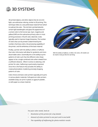 3D Printer Buyer’s Guide
Page 18
3D printed objects, and other objects that do not emit
light, use subtractive coloring, similar to 2D printing. This
technique relies on a very white base material from which
to subtract the color. The ink that is printed absorbs
certain light wavelengths and gives the appearance of
a certain color to the human eye. Cyan, magenta and
yellow (CMY) are the subtractive primary colors in most
printing processes. A fourth color, black (K), is also
typically used to improve image sharpness. The number
of colors that can be printed is determined by the
number of primary colors, the processing capability of
the printer, and the whiteness of the base material.
Finally, a printer with the ability to dither or halftone
that color information will allow for gradients and more
discernable colors. Essentially this is the ability to print
patterns of color such that the different color drops
appear to be a single combined color when viewed from
a sufficient distance. When it comes to selecting a 3D
printer for color, halftoning is particularly important
since this is the feature that provides the ability to
create photorealistic models by precisely dropping
patterns of color.
Color-choice and basic-color printers typically print parts
in various plastic materials. Full-spectrum color printers
available today can print in plastic or gypsum powder,
or with paper as a base material.
With the ability to halftone, or dither, the colors, 3D models can
be made to look just like the real thing.
For your color needs, look at:
•	 Resolution of the printer for crisp details
•	 Amount of colors printed in one part and in one build
•	 The capability of halftoning for photo-realistic results
 