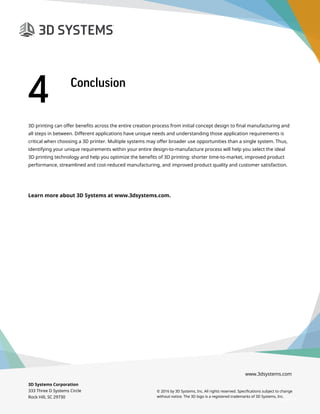 3D Systems Corporation
333 Three D Systems Circle
Rock Hill, SC 29730
© 2016 by 3D Systems, Inc. All rights reserved. Specifications subject to change
without notice. The 3D logo is a registered trademarks of 3D Systems, Inc.
www.3dsystems.com
3D printing can offer benefits across the entire creation process from initial concept design to final manufacturing and
all steps in between. Different applications have unique needs and understanding those application requirements is
critical when choosing a 3D printer. Multiple systems may offer broader use opportunities than a single system. Thus,
identifying your unique requirements within your entire design-to-manufacture process will help you select the ideal
3D printing technology and help you optimize the benefits of 3D printing: shorter time-to-market, improved product
performance, streamlined and cost-reduced manufacturing, and improved product quality and customer satisfaction.
Learn more about 3D Systems at www.3dsystems.com.
Page 19
4	 Conclusion
 