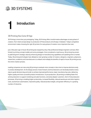 3D Printer Buyer’s Guide
Page 3
3D Printing Has Come Of Age
3D Printing is more than just prototyping. Today, 3D Printing offers transformative advantages at every phase of
creation, from initial concept design to production of final products and all steps in between. Today’s competitive
environment makes choosing the right 3D printers for every phase of creation more important than ever.
Just a few years ago in-house 3D printing was enjoyed by only a few professional design engineers and was often
limited to printing concept models and some prototypes. Once considered a novel luxury, 3D printing has proven
to yield long-term strategic value by enhancing design-to-manufacturing capabilities and speeding time to market.
Today, 3D printing technologies have allowed an ever-growing number of creators, designers, engineers, physicians,
researchers, academics and manufacturers to unleash and multiply the benefits of rapid in-house 3D printing across
the entire creation process.
Leading companies are now using 3D printing to evaluate more concepts in less time to improve decisions early
in product development. As the design process moves forward, technical decisions are iteratively tested at every
step to guide decisions big and small, to achieve improved performance, lower manufacturing costs, delivering
higher quality and more successful product introductions. In pre-production, 3D printing is enabling faster first
article production to support marketing and sales functions, and early adopter customers. And in final production
processes, 3D printing is enabling higher productivity, increased flexibility, reduced warehouse and other logistics
costs, economical customization, improved quality, reduced product weight, and greater efficiency in a growing
number of industries.
1 Introduction
 