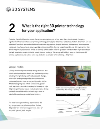 3D Printer Buyer’s Guide
Choosing the right 3D printer among the various alternatives may at first seem like a daunting task. There are
significant differences in how each printing technology turns digital data into a solid object. Today’s 3D printers can use
a variety of materials with vast differences in mechanical properties, feature definition, surface finish, environmental
resistance, visual appearance, accuracy and precision, useful life, thermal properties and more. It is important to first
define the primary applications where 3D printing will be used in order to guide the selection of the right technologies
that will provide the greatest positive impact for your business. This article will highlight some of the common 3D
printing applications and outline some key attributes to consider when selecting a 3D printer.
Page 4
2	 What is the right 3D printer technology
for your application?
Concept Models
Concept models improve the early design decisions that
impact every subsequent design and engineering activity.
Selecting the right design path reduces costly changes
later in the development process and shortens the
entire development cycle, so you get to market sooner.
Whether designing new vehicle components, power
tools, electronics, architectural designs, footwear or toys,
3D printing is the ideal way to evaluate alternative design
concepts and enable cross-functional input from all
stakeholders so they can make better choices.
Holding and measuring a printed part offers a better
understanding than viewing a rendering on screen.
Cost per
Change
Desired
Change
Count
For most concept modeling applications the
key performance attributes to look for in a
3D printer are print speed, part cost, ease of
use, and life-like print output.
 