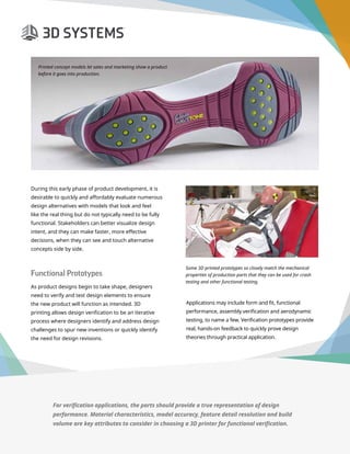 3D Printer Buyer’s Guide
During this early phase of product development, it is
desirable to quickly and affordably evaluate numerous
design alternatives with models that look and feel
like the real thing but do not typically need to be fully
functional. Stakeholders can better visualize design
intent, and they can make faster, more effective
decisions, when they can see and touch alternative
concepts side by side.
Functional Prototypes
As product designs begin to take shape, designers
need to verify and test design elements to ensure
the new product will function as intended. 3D
printing allows design verification to be an iterative
process where designers identify and address design
challenges to spur new inventions or quickly identify
the need for design revisions.
Some 3D printed prototypes so closely match the mechanical
properties of production parts that they can be used for crash
testing and other functional testing.
Printed concept models let sales and marketing show a product
before it goes into production.
For verification applications, the parts should provide a true representation of design
performance. Material characteristics, model accuracy, feature detail resolution and build
volume are key attributes to consider in choosing a 3D printer for functional verification.
Applications may include form and fit, functional
performance, assembly verification and aerodynamic
testing, to name a few. Verification prototypes provide
real, hands-on feedback to quickly prove design
theories through practical application.
 